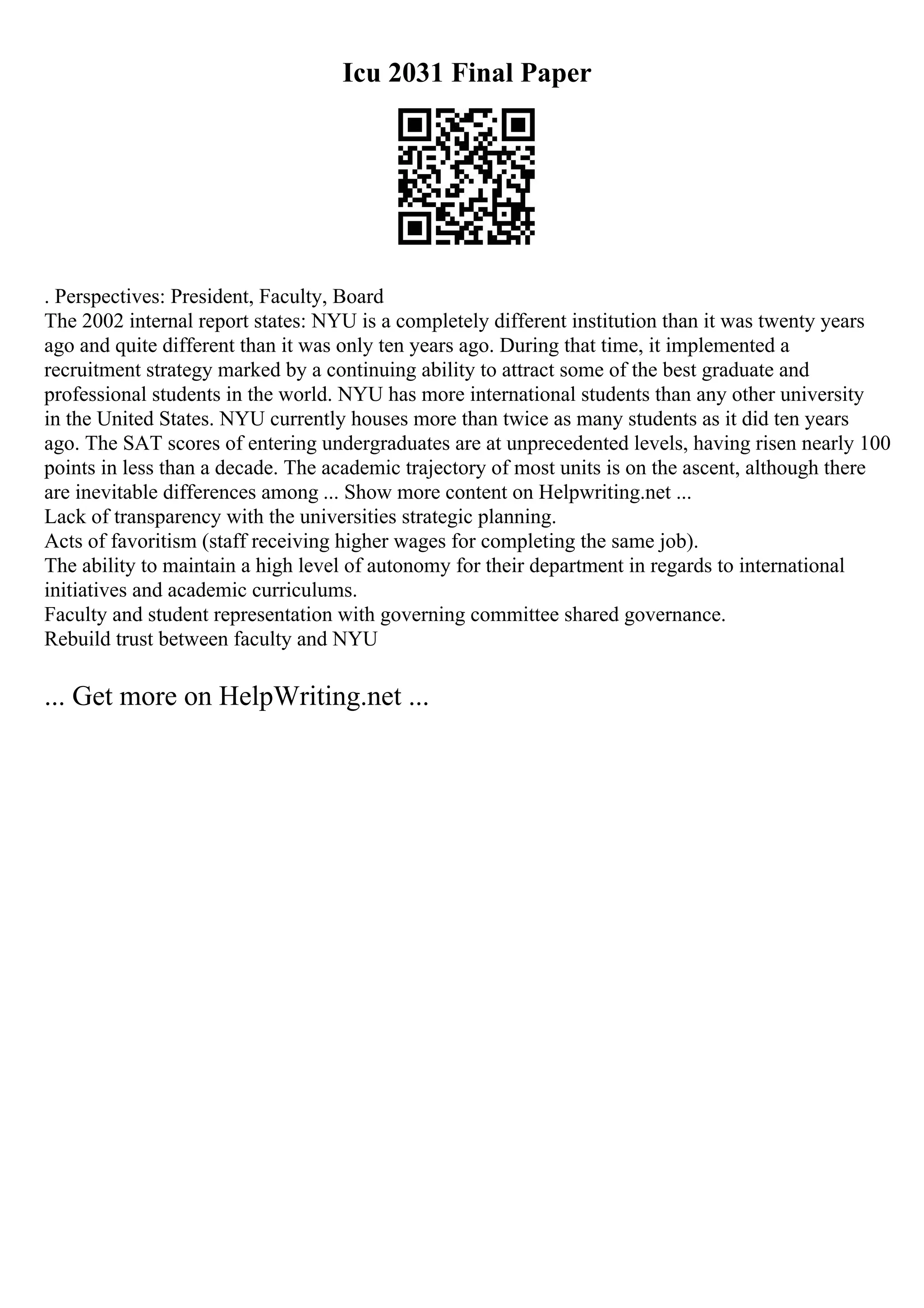 Icu 2031 Final Paper
. Perspectives: President, Faculty, Board
The 2002 internal report states: NYU is a completely different institution than it was twenty years
ago and quite different than it was only ten years ago. During that time, it implemented a
recruitment strategy marked by a continuing ability to attract some of the best graduate and
professional students in the world. NYU has more international students than any other university
in the United States. NYU currently houses more than twice as many students as it did ten years
ago. The SAT scores of entering undergraduates are at unprecedented levels, having risen nearly 100
points in less than a decade. The academic trajectory of most units is on the ascent, although there
are inevitable differences among ... Show more content on Helpwriting.net ...
Lack of transparency with the universities strategic planning.
Acts of favoritism (staff receiving higher wages for completing the same job).
The ability to maintain a high level of autonomy for their department in regards to international
initiatives and academic curriculums.
Faculty and student representation with governing committee shared governance.
Rebuild trust between faculty and NYU
... Get more on HelpWriting.net ...
 
