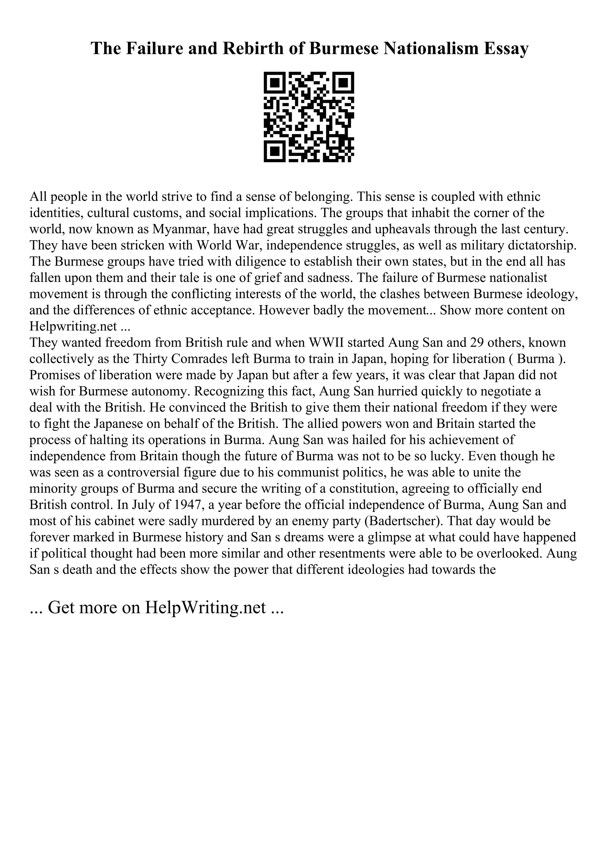 The Failure and Rebirth of Burmese Nationalism Essay
All people in the world strive to find a sense of belonging. This sense is coupled with ethnic
identities, cultural customs, and social implications. The groups that inhabit the corner of the
world, now known as Myanmar, have had great struggles and upheavals through the last century.
They have been stricken with World War, independence struggles, as well as military dictatorship.
The Burmese groups have tried with diligence to establish their own states, but in the end all has
fallen upon them and their tale is one of grief and sadness. The failure of Burmese nationalist
movement is through the conflicting interests of the world, the clashes between Burmese ideology,
and the differences of ethnic acceptance. However badly the movement... Show more content on
Helpwriting.net ...
They wanted freedom from British rule and when WWII started Aung San and 29 others, known
collectively as the Thirty Comrades left Burma to train in Japan, hoping for liberation ( Burma ).
Promises of liberation were made by Japan but after a few years, it was clear that Japan did not
wish for Burmese autonomy. Recognizing this fact, Aung San hurried quickly to negotiate a
deal with the British. He convinced the British to give them their national freedom if they were
to fight the Japanese on behalf of the British. The allied powers won and Britain started the
process of halting its operations in Burma. Aung San was hailed for his achievement of
independence from Britain though the future of Burma was not to be so lucky. Even though he
was seen as a controversial figure due to his communist politics, he was able to unite the
minority groups of Burma and secure the writing of a constitution, agreeing to officially end
British control. In July of 1947, a year before the official independence of Burma, Aung San and
most of his cabinet were sadly murdered by an enemy party (Badertscher). That day would be
forever marked in Burmese history and San s dreams were a glimpse at what could have happened
if political thought had been more similar and other resentments were able to be overlooked. Aung
San s death and the effects show the power that different ideologies had towards the
... Get more on HelpWriting.net ...
 