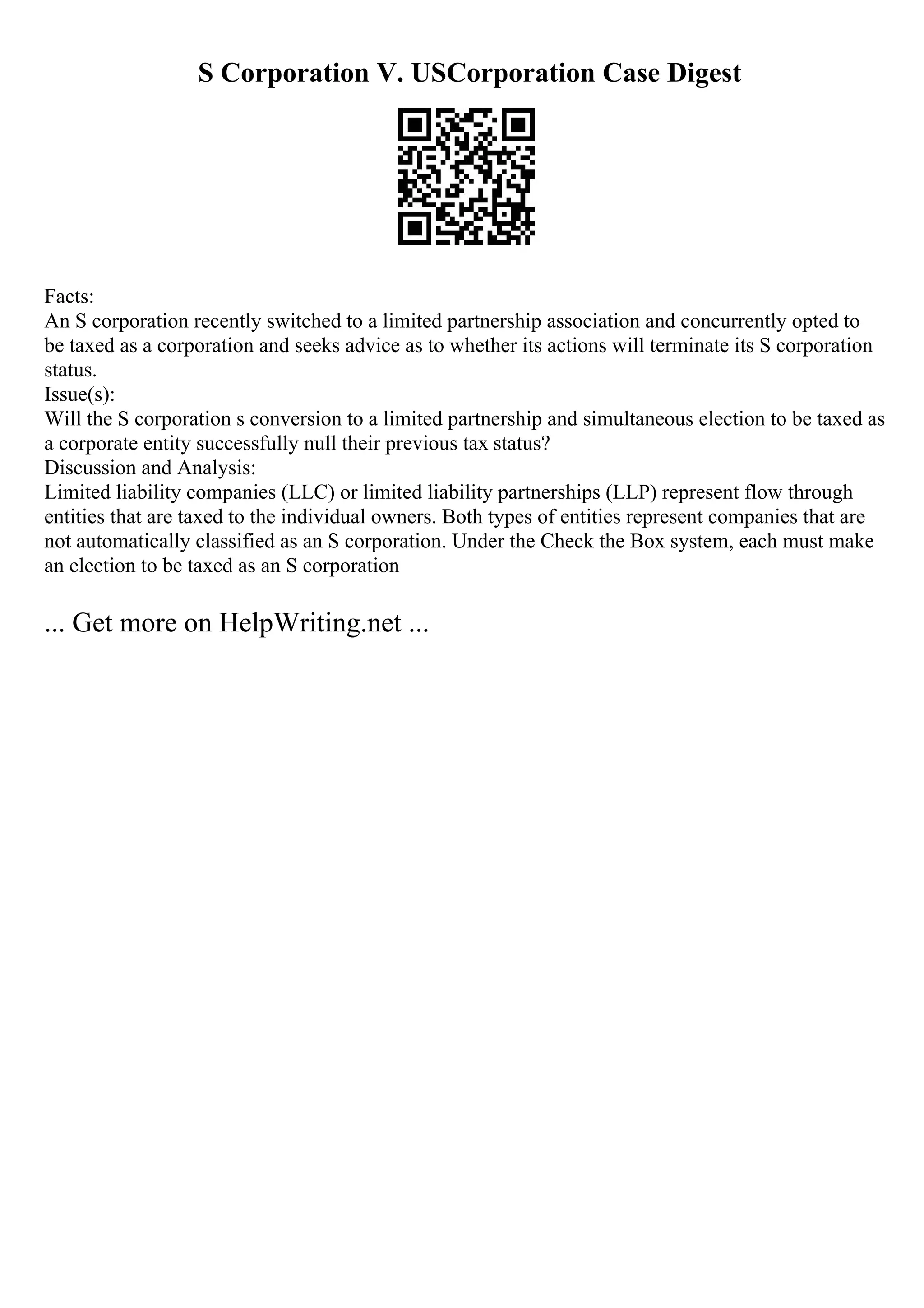S Corporation V. USCorporation Case Digest
Facts:
An S corporation recently switched to a limited partnership association and concurrently opted to
be taxed as a corporation and seeks advice as to whether its actions will terminate its S corporation
status.
Issue(s):
Will the S corporation s conversion to a limited partnership and simultaneous election to be taxed as
a corporate entity successfully null their previous tax status?
Discussion and Analysis:
Limited liability companies (LLC) or limited liability partnerships (LLP) represent flow through
entities that are taxed to the individual owners. Both types of entities represent companies that are
not automatically classified as an S corporation. Under the Check the Box system, each must make
an election to be taxed as an S corporation
... Get more on HelpWriting.net ...
 