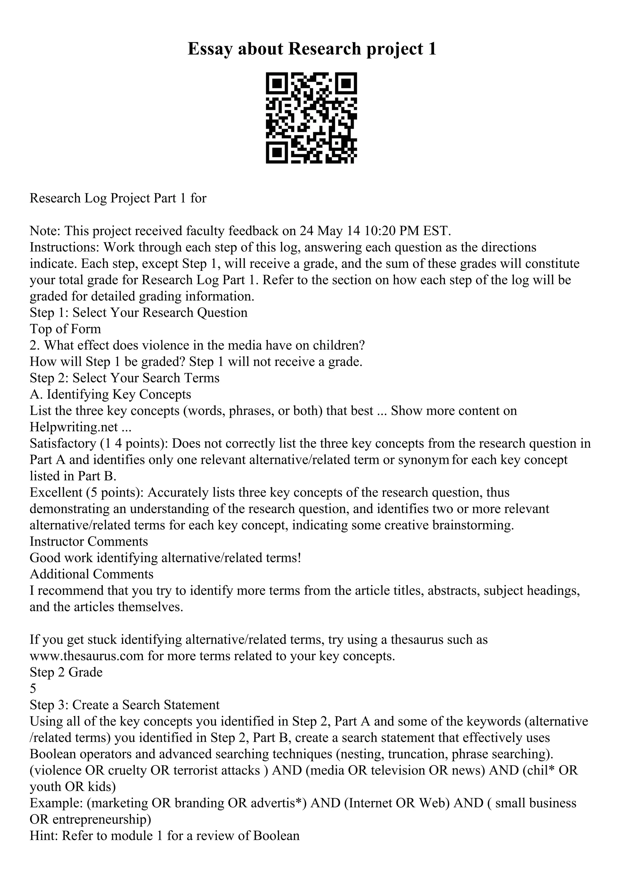 Essay about Research project 1
Research Log Project Part 1 for
Note: This project received faculty feedback on 24 May 14 10:20 PM EST.
Instructions: Work through each step of this log, answering each question as the directions
indicate. Each step, except Step 1, will receive a grade, and the sum of these grades will constitute
your total grade for Research Log Part 1. Refer to the section on how each step of the log will be
graded for detailed grading information.
Step 1: Select Your Research Question
Top of Form
2. What effect does violence in the media have on children?
How will Step 1 be graded? Step 1 will not receive a grade.
Step 2: Select Your Search Terms
A. Identifying Key Concepts
List the three key concepts (words, phrases, or both) that best ... Show more content on
Helpwriting.net ...
Satisfactory (1 4 points): Does not correctly list the three key concepts from the research question in
Part A and identifies only one relevant alternative/related term or synonymfor each key concept
listed in Part B.
Excellent (5 points): Accurately lists three key concepts of the research question, thus
demonstrating an understanding of the research question, and identifies two or more relevant
alternative/related terms for each key concept, indicating some creative brainstorming.
Instructor Comments
Good work identifying alternative/related terms!
Additional Comments
I recommend that you try to identify more terms from the article titles, abstracts, subject headings,
and the articles themselves.
If you get stuck identifying alternative/related terms, try using a thesaurus such as
www.thesaurus.com for more terms related to your key concepts.
Step 2 Grade
5
Step 3: Create a Search Statement
Using all of the key concepts you identified in Step 2, Part A and some of the keywords (alternative
/related terms) you identified in Step 2, Part B, create a search statement that effectively uses
Boolean operators and advanced searching techniques (nesting, truncation, phrase searching).
(violence OR cruelty OR terrorist attacks ) AND (media OR television OR news) AND (chil* OR
youth OR kids)
Example: (marketing OR branding OR advertis*) AND (Internet OR Web) AND ( small business
OR entrepreneurship)
Hint: Refer to module 1 for a review of Boolean
 