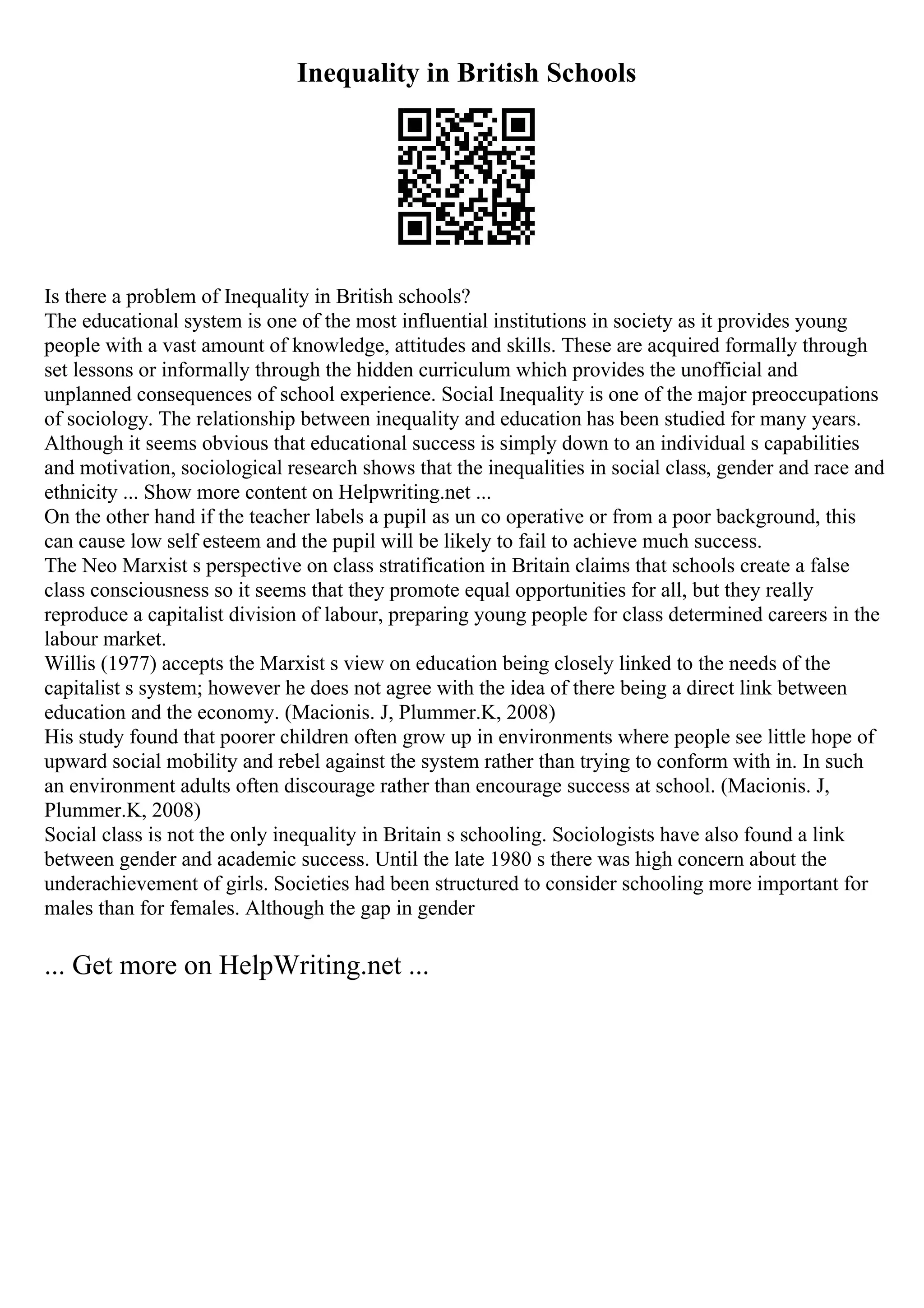 Inequality in British Schools
Is there a problem of Inequality in British schools?
The educational system is one of the most influential institutions in society as it provides young
people with a vast amount of knowledge, attitudes and skills. These are acquired formally through
set lessons or informally through the hidden curriculum which provides the unofficial and
unplanned consequences of school experience. Social Inequality is one of the major preoccupations
of sociology. The relationship between inequality and education has been studied for many years.
Although it seems obvious that educational success is simply down to an individual s capabilities
and motivation, sociological research shows that the inequalities in social class, gender and race and
ethnicity ... Show more content on Helpwriting.net ...
On the other hand if the teacher labels a pupil as un co operative or from a poor background, this
can cause low self esteem and the pupil will be likely to fail to achieve much success.
The Neo Marxist s perspective on class stratification in Britain claims that schools create a false
class consciousness so it seems that they promote equal opportunities for all, but they really
reproduce a capitalist division of labour, preparing young people for class determined careers in the
labour market.
Willis (1977) accepts the Marxist s view on education being closely linked to the needs of the
capitalist s system; however he does not agree with the idea of there being a direct link between
education and the economy. (Macionis. J, Plummer.K, 2008)
His study found that poorer children often grow up in environments where people see little hope of
upward social mobility and rebel against the system rather than trying to conform with in. In such
an environment adults often discourage rather than encourage success at school. (Macionis. J,
Plummer.K, 2008)
Social class is not the only inequality in Britain s schooling. Sociologists have also found a link
between gender and academic success. Until the late 1980 s there was high concern about the
underachievement of girls. Societies had been structured to consider schooling more important for
males than for females. Although the gap in gender
... Get more on HelpWriting.net ...
 