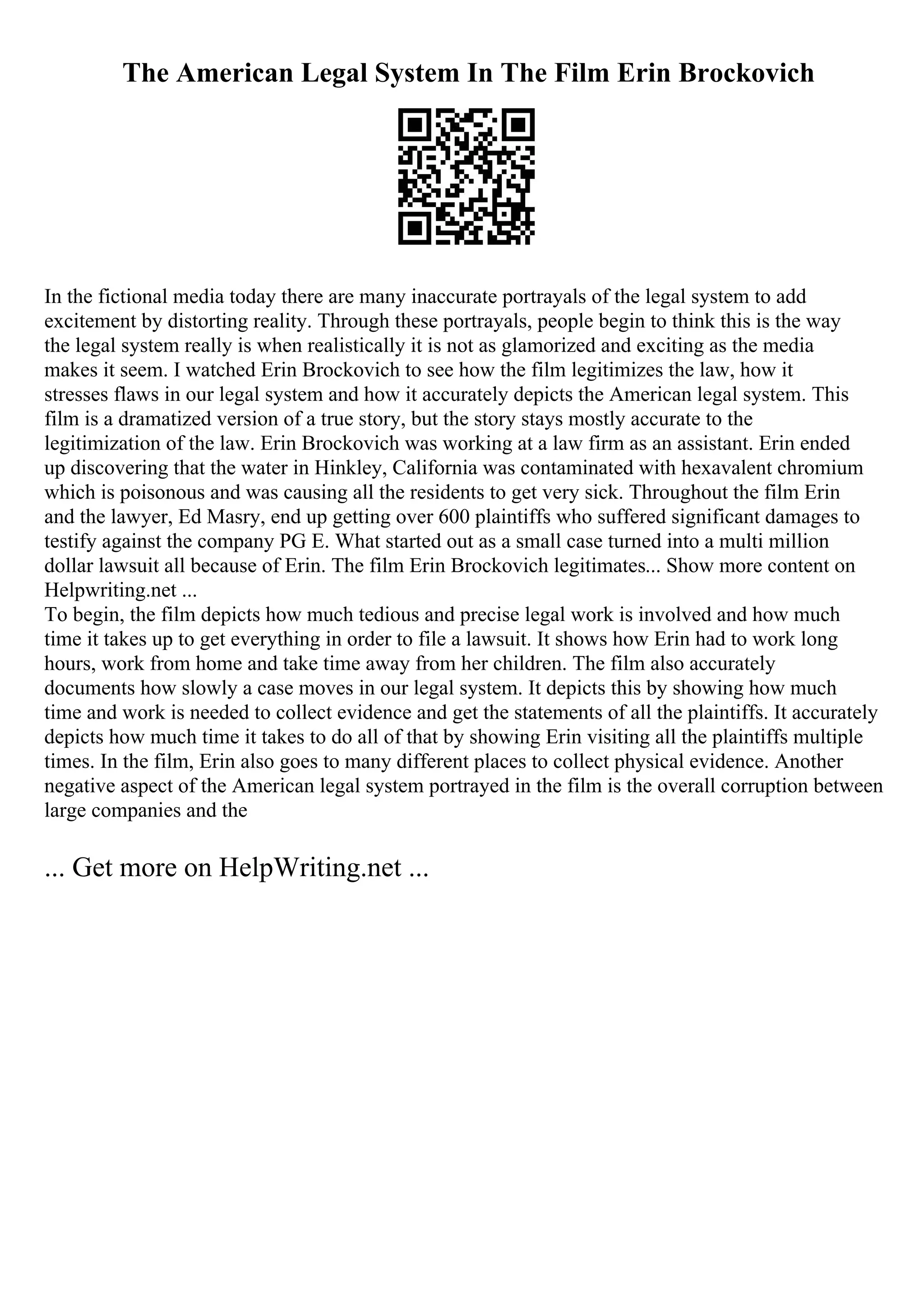 The American Legal System In The Film Erin Brockovich
In the fictional media today there are many inaccurate portrayals of the legal system to add
excitement by distorting reality. Through these portrayals, people begin to think this is the way
the legal system really is when realistically it is not as glamorized and exciting as the media
makes it seem. I watched Erin Brockovich to see how the film legitimizes the law, how it
stresses flaws in our legal system and how it accurately depicts the American legal system. This
film is a dramatized version of a true story, but the story stays mostly accurate to the
legitimization of the law. Erin Brockovich was working at a law firm as an assistant. Erin ended
up discovering that the water in Hinkley, California was contaminated with hexavalent chromium
which is poisonous and was causing all the residents to get very sick. Throughout the film Erin
and the lawyer, Ed Masry, end up getting over 600 plaintiffs who suffered significant damages to
testify against the company PG E. What started out as a small case turned into a multi million
dollar lawsuit all because of Erin. The film Erin Brockovich legitimates... Show more content on
Helpwriting.net ...
To begin, the film depicts how much tedious and precise legal work is involved and how much
time it takes up to get everything in order to file a lawsuit. It shows how Erin had to work long
hours, work from home and take time away from her children. The film also accurately
documents how slowly a case moves in our legal system. It depicts this by showing how much
time and work is needed to collect evidence and get the statements of all the plaintiffs. It accurately
depicts how much time it takes to do all of that by showing Erin visiting all the plaintiffs multiple
times. In the film, Erin also goes to many different places to collect physical evidence. Another
negative aspect of the American legal system portrayed in the film is the overall corruption between
large companies and the
... Get more on HelpWriting.net ...
 
