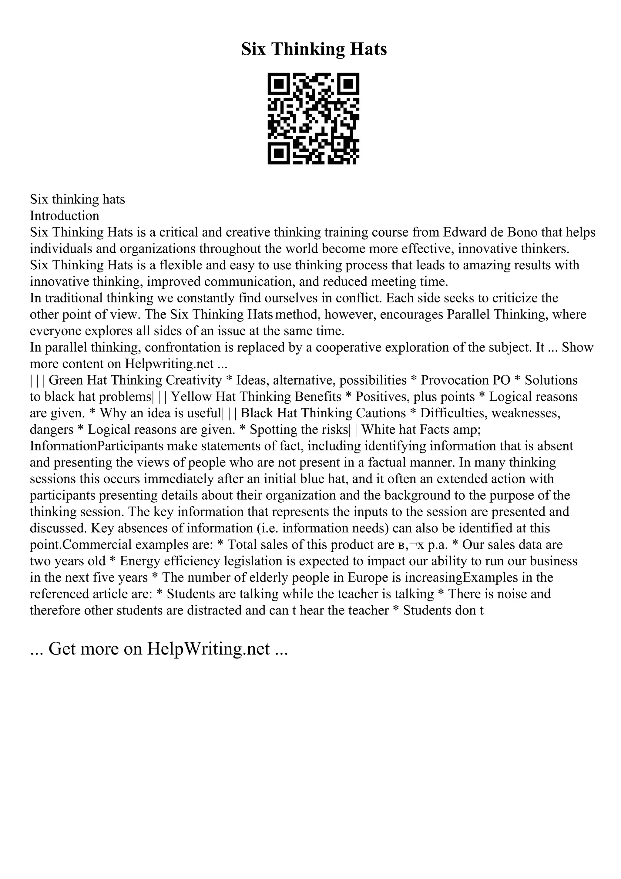 Six Thinking Hats
Six thinking hats
Introduction
Six Thinking Hats is a critical and creative thinking training course from Edward de Bono that helps
individuals and organizations throughout the world become more effective, innovative thinkers.
Six Thinking Hats is a flexible and easy to use thinking process that leads to amazing results with
innovative thinking, improved communication, and reduced meeting time.
In traditional thinking we constantly find ourselves in conflict. Each side seeks to criticize the
other point of view. The Six Thinking Hatsmethod, however, encourages Parallel Thinking, where
everyone explores all sides of an issue at the same time.
In parallel thinking, confrontation is replaced by a cooperative exploration of the subject. It ... Show
more content on Helpwriting.net ...
| | | Green Hat Thinking Creativity * Ideas, alternative, possibilities * Provocation PO * Solutions
to black hat problems| | | Yellow Hat Thinking Benefits * Positives, plus points * Logical reasons
are given. * Why an idea is useful| | | Black Hat Thinking Cautions * Difficulties, weaknesses,
dangers * Logical reasons are given. * Spotting the risks| | White hat Facts amp;
InformationParticipants make statements of fact, including identifying information that is absent
and presenting the views of people who are not present in a factual manner. In many thinking
sessions this occurs immediately after an initial blue hat, and it often an extended action with
participants presenting details about their organization and the background to the purpose of the
thinking session. The key information that represents the inputs to the session are presented and
discussed. Key absences of information (i.e. information needs) can also be identified at this
point.Commercial examples are: * Total sales of this product are в‚¬x p.a. * Our sales data are
two years old * Energy efficiency legislation is expected to impact our ability to run our business
in the next five years * The number of elderly people in Europe is increasingExamples in the
referenced article are: * Students are talking while the teacher is talking * There is noise and
therefore other students are distracted and can t hear the teacher * Students don t
... Get more on HelpWriting.net ...
 
