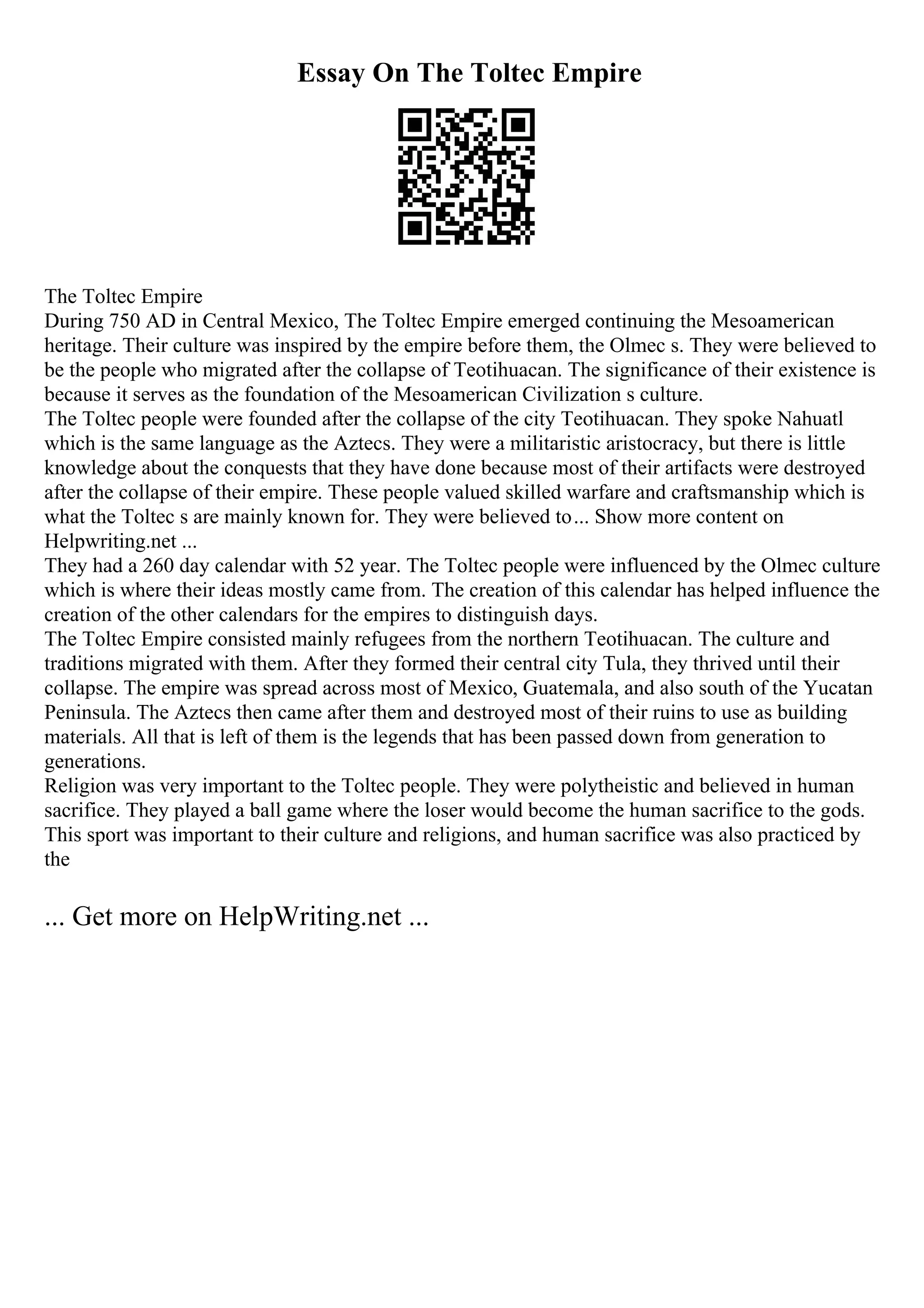 Essay On The Toltec Empire
The Toltec Empire
During 750 AD in Central Mexico, The Toltec Empire emerged continuing the Mesoamerican
heritage. Their culture was inspired by the empire before them, the Olmec s. They were believed to
be the people who migrated after the collapse of Teotihuacan. The significance of their existence is
because it serves as the foundation of the Mesoamerican Civilization s culture.
The Toltec people were founded after the collapse of the city Teotihuacan. They spoke Nahuatl
which is the same language as the Aztecs. They were a militaristic aristocracy, but there is little
knowledge about the conquests that they have done because most of their artifacts were destroyed
after the collapse of their empire. These people valued skilled warfare and craftsmanship which is
what the Toltec s are mainly known for. They were believed to... Show more content on
Helpwriting.net ...
They had a 260 day calendar with 52 year. The Toltec people were influenced by the Olmec culture
which is where their ideas mostly came from. The creation of this calendar has helped influence the
creation of the other calendars for the empires to distinguish days.
The Toltec Empire consisted mainly refugees from the northern Teotihuacan. The culture and
traditions migrated with them. After they formed their central city Tula, they thrived until their
collapse. The empire was spread across most of Mexico, Guatemala, and also south of the Yucatan
Peninsula. The Aztecs then came after them and destroyed most of their ruins to use as building
materials. All that is left of them is the legends that has been passed down from generation to
generations.
Religion was very important to the Toltec people. They were polytheistic and believed in human
sacrifice. They played a ball game where the loser would become the human sacrifice to the gods.
This sport was important to their culture and religions, and human sacrifice was also practiced by
the
... Get more on HelpWriting.net ...
 
