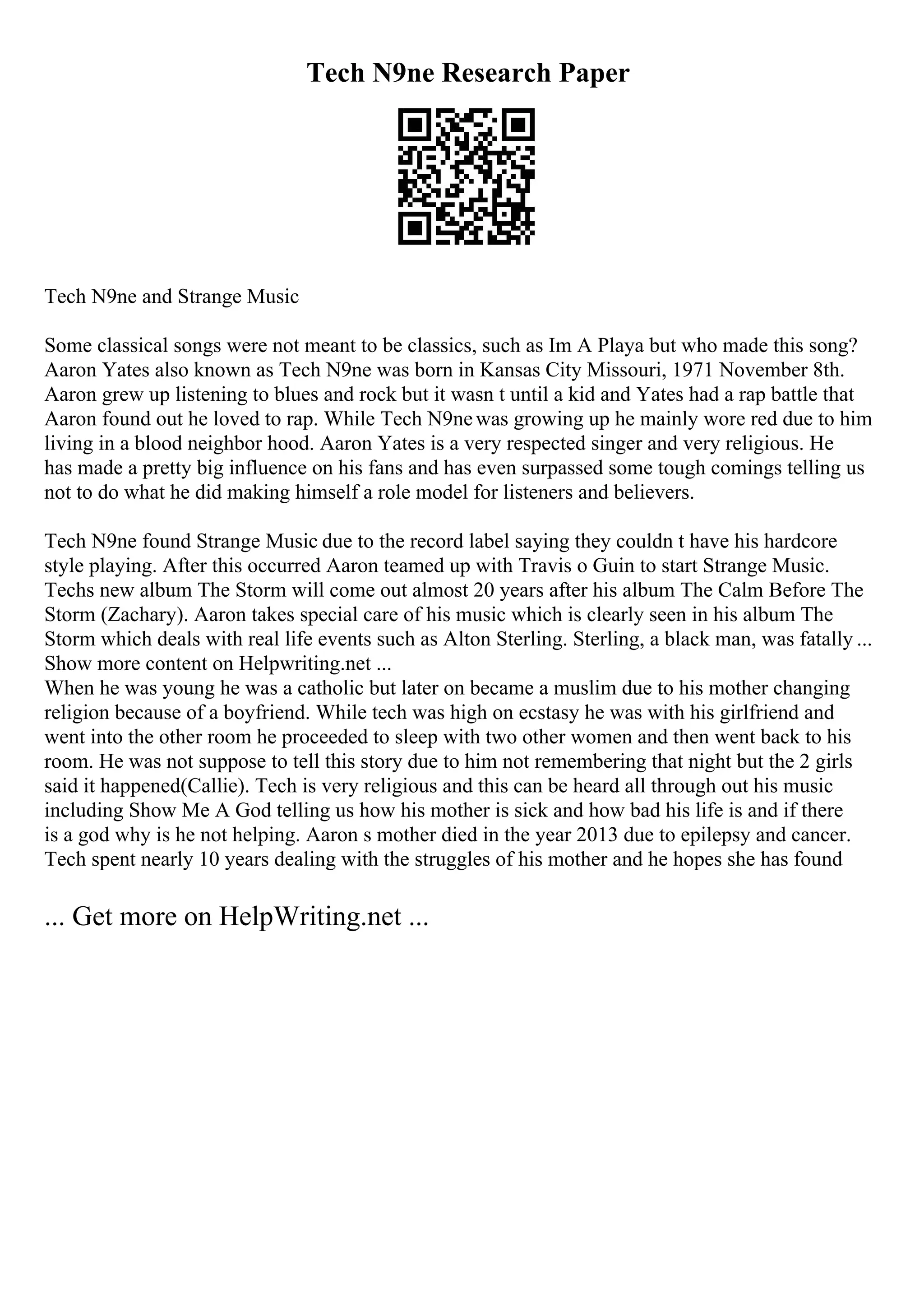 Tech N9ne Research Paper
Tech N9ne and Strange Music
Some classical songs were not meant to be classics, such as Im A Playa but who made this song?
Aaron Yates also known as Tech N9ne was born in Kansas City Missouri, 1971 November 8th.
Aaron grew up listening to blues and rock but it wasn t until a kid and Yates had a rap battle that
Aaron found out he loved to rap. While Tech N9newas growing up he mainly wore red due to him
living in a blood neighbor hood. Aaron Yates is a very respected singer and very religious. He
has made a pretty big influence on his fans and has even surpassed some tough comings telling us
not to do what he did making himself a role model for listeners and believers.
Tech N9ne found Strange Music due to the record label saying they couldn t have his hardcore
style playing. After this occurred Aaron teamed up with Travis o Guin to start Strange Music.
Techs new album The Storm will come out almost 20 years after his album The Calm Before The
Storm (Zachary). Aaron takes special care of his music which is clearly seen in his album The
Storm which deals with real life events such as Alton Sterling. Sterling, a black man, was fatally ...
Show more content on Helpwriting.net ...
When he was young he was a catholic but later on became a muslim due to his mother changing
religion because of a boyfriend. While tech was high on ecstasy he was with his girlfriend and
went into the other room he proceeded to sleep with two other women and then went back to his
room. He was not suppose to tell this story due to him not remembering that night but the 2 girls
said it happened(Callie). Tech is very religious and this can be heard all through out his music
including Show Me A God telling us how his mother is sick and how bad his life is and if there
is a god why is he not helping. Aaron s mother died in the year 2013 due to epilepsy and cancer.
Tech spent nearly 10 years dealing with the struggles of his mother and he hopes she has found
... Get more on HelpWriting.net ...
 