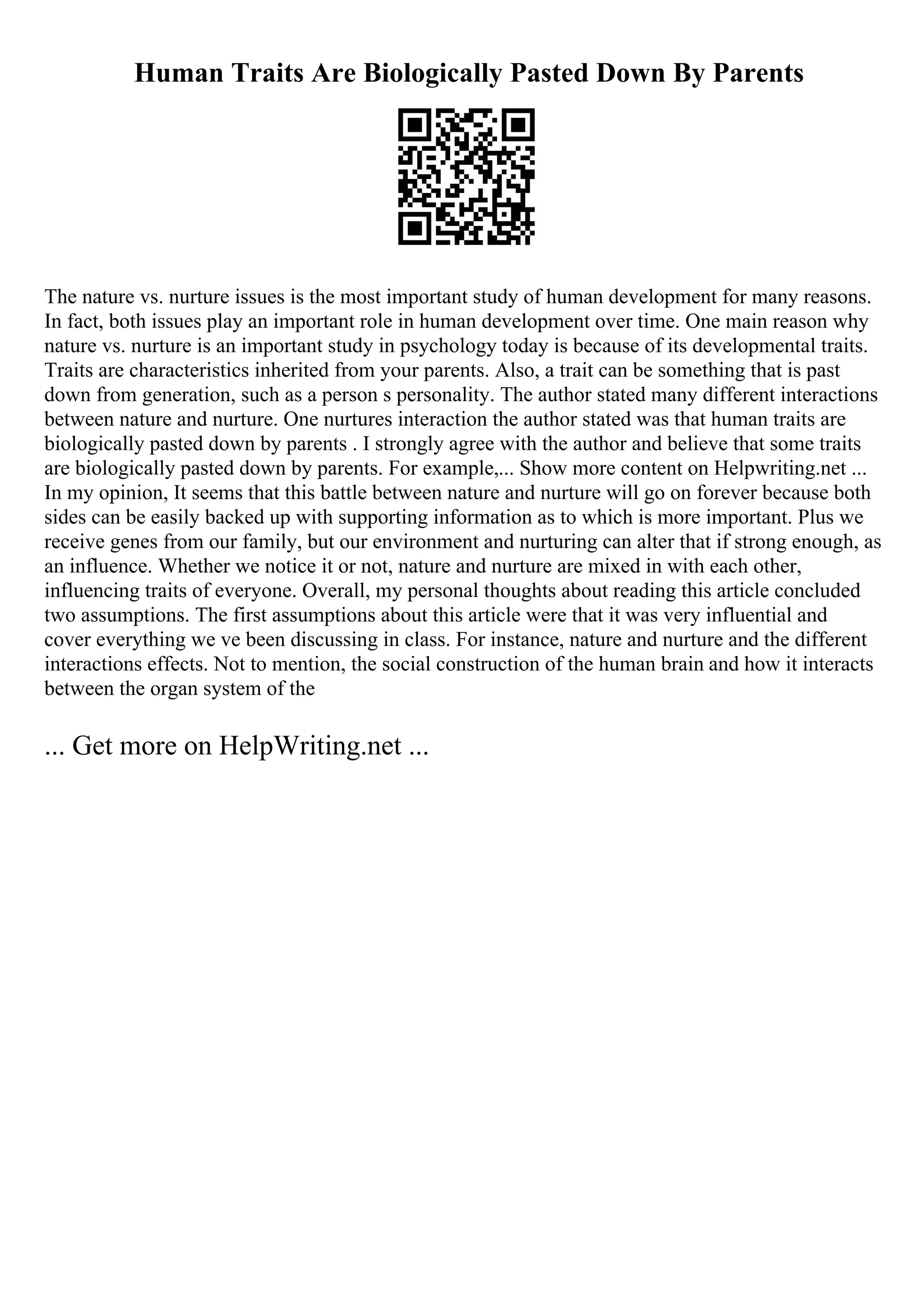 Human Traits Are Biologically Pasted Down By Parents
The nature vs. nurture issues is the most important study of human development for many reasons.
In fact, both issues play an important role in human development over time. One main reason why
nature vs. nurture is an important study in psychology today is because of its developmental traits.
Traits are characteristics inherited from your parents. Also, a trait can be something that is past
down from generation, such as a person s personality. The author stated many different interactions
between nature and nurture. One nurtures interaction the author stated was that human traits are
biologically pasted down by parents . I strongly agree with the author and believe that some traits
are biologically pasted down by parents. For example,... Show more content on Helpwriting.net ...
In my opinion, It seems that this battle between nature and nurture will go on forever because both
sides can be easily backed up with supporting information as to which is more important. Plus we
receive genes from our family, but our environment and nurturing can alter that if strong enough, as
an influence. Whether we notice it or not, nature and nurture are mixed in with each other,
influencing traits of everyone. Overall, my personal thoughts about reading this article concluded
two assumptions. The first assumptions about this article were that it was very influential and
cover everything we ve been discussing in class. For instance, nature and nurture and the different
interactions effects. Not to mention, the social construction of the human brain and how it interacts
between the organ system of the
... Get more on HelpWriting.net ...
 
