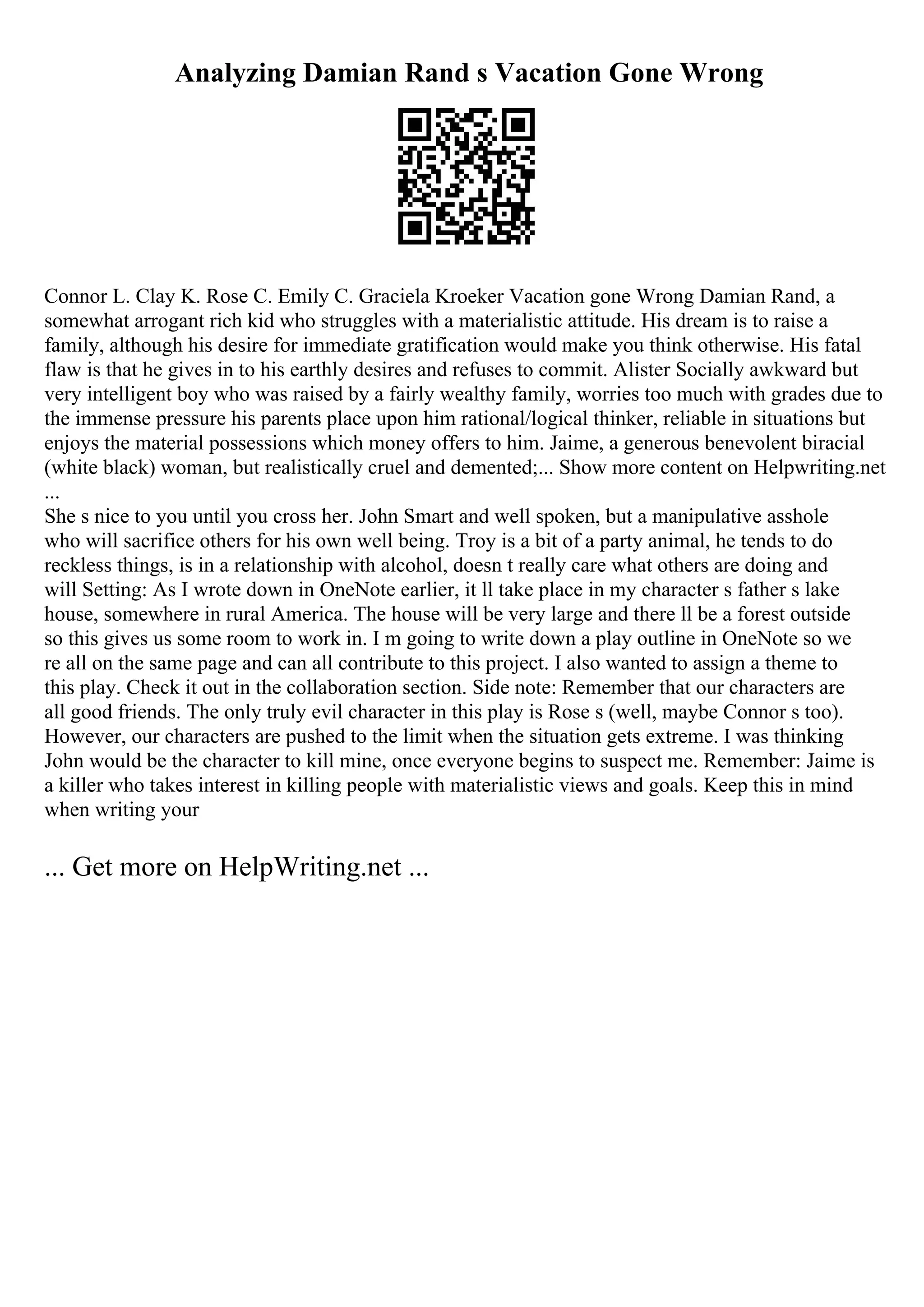 Analyzing Damian Rand s Vacation Gone Wrong
Connor L. Clay K. Rose C. Emily C. Graciela Kroeker Vacation gone Wrong Damian Rand, a
somewhat arrogant rich kid who struggles with a materialistic attitude. His dream is to raise a
family, although his desire for immediate gratification would make you think otherwise. His fatal
flaw is that he gives in to his earthly desires and refuses to commit. Alister Socially awkward but
very intelligent boy who was raised by a fairly wealthy family, worries too much with grades due to
the immense pressure his parents place upon him rational/logical thinker, reliable in situations but
enjoys the material possessions which money offers to him. Jaime, a generous benevolent biracial
(white black) woman, but realistically cruel and demented;... Show more content on Helpwriting.net
...
She s nice to you until you cross her. John Smart and well spoken, but a manipulative asshole
who will sacrifice others for his own well being. Troy is a bit of a party animal, he tends to do
reckless things, is in a relationship with alcohol, doesn t really care what others are doing and
will Setting: As I wrote down in OneNote earlier, it ll take place in my character s father s lake
house, somewhere in rural America. The house will be very large and there ll be a forest outside
so this gives us some room to work in. I m going to write down a play outline in OneNote so we
re all on the same page and can all contribute to this project. I also wanted to assign a theme to
this play. Check it out in the collaboration section. Side note: Remember that our characters are
all good friends. The only truly evil character in this play is Rose s (well, maybe Connor s too).
However, our characters are pushed to the limit when the situation gets extreme. I was thinking
John would be the character to kill mine, once everyone begins to suspect me. Remember: Jaime is
a killer who takes interest in killing people with materialistic views and goals. Keep this in mind
when writing your
... Get more on HelpWriting.net ...
 