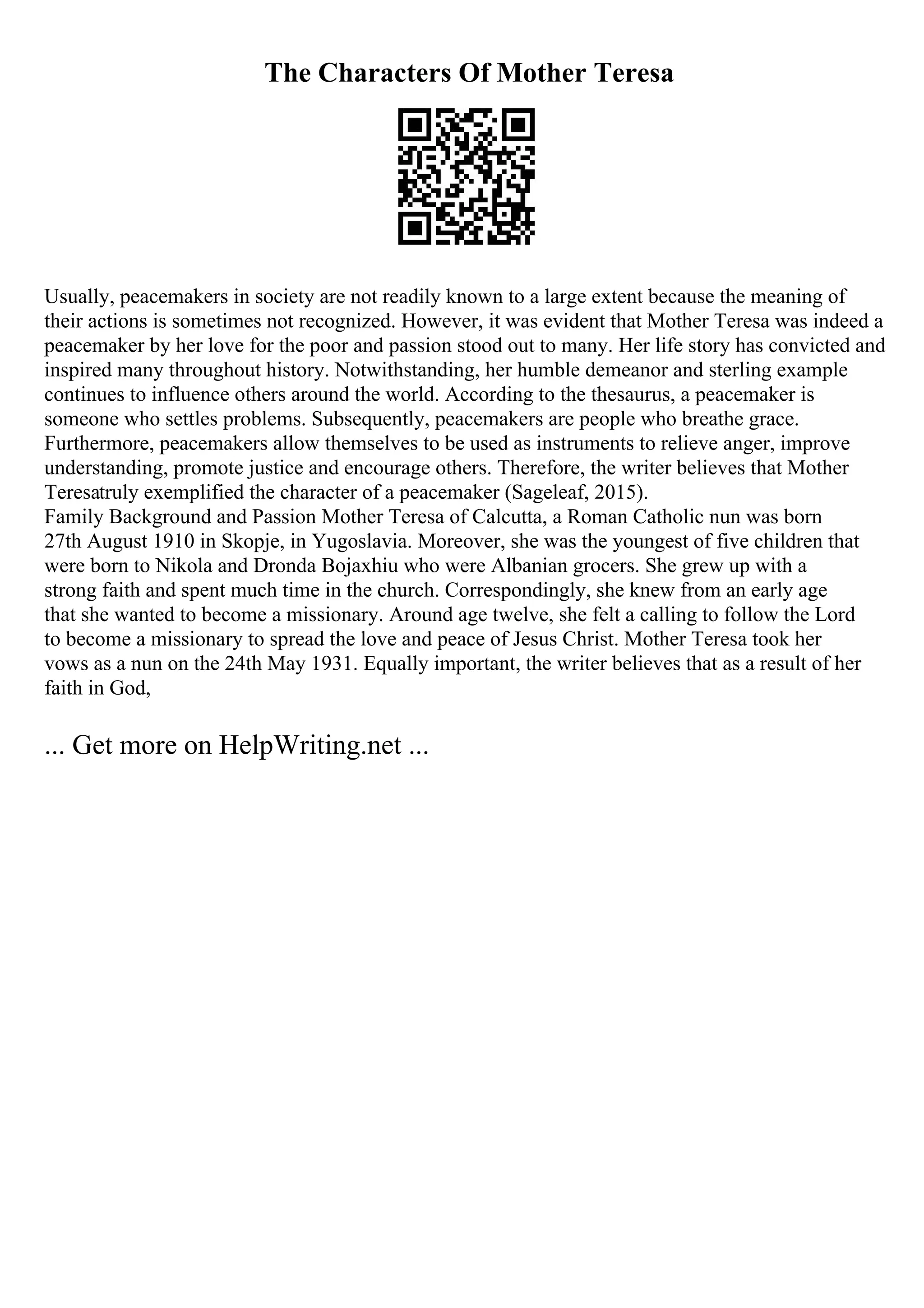 The Characters Of Mother Teresa
Usually, peacemakers in society are not readily known to a large extent because the meaning of
their actions is sometimes not recognized. However, it was evident that Mother Teresa was indeed a
peacemaker by her love for the poor and passion stood out to many. Her life story has convicted and
inspired many throughout history. Notwithstanding, her humble demeanor and sterling example
continues to influence others around the world. According to the thesaurus, a peacemaker is
someone who settles problems. Subsequently, peacemakers are people who breathe grace.
Furthermore, peacemakers allow themselves to be used as instruments to relieve anger, improve
understanding, promote justice and encourage others. Therefore, the writer believes that Mother
Teresatruly exemplified the character of a peacemaker (Sageleaf, 2015).
Family Background and Passion Mother Teresa of Calcutta, a Roman Catholic nun was born
27th August 1910 in Skopje, in Yugoslavia. Moreover, she was the youngest of five children that
were born to Nikola and Dronda Bojaxhiu who were Albanian grocers. She grew up with a
strong faith and spent much time in the church. Correspondingly, she knew from an early age
that she wanted to become a missionary. Around age twelve, she felt a calling to follow the Lord
to become a missionary to spread the love and peace of Jesus Christ. Mother Teresa took her
vows as a nun on the 24th May 1931. Equally important, the writer believes that as a result of her
faith in God,
... Get more on HelpWriting.net ...
 