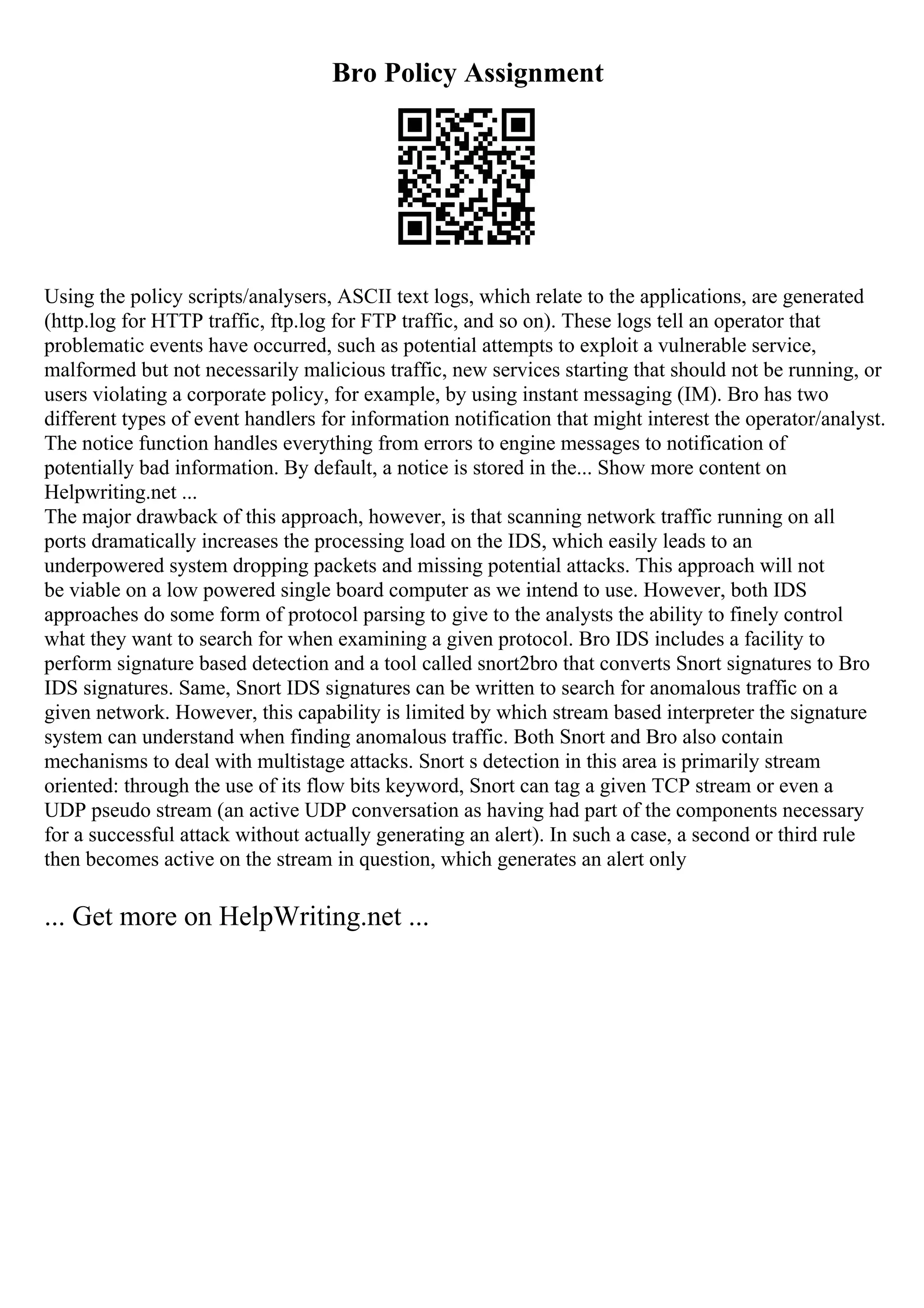 Bro Policy Assignment
Using the policy scripts/analysers, ASCII text logs, which relate to the applications, are generated
(http.log for HTTP traffic, ftp.log for FTP traffic, and so on). These logs tell an operator that
problematic events have occurred, such as potential attempts to exploit a vulnerable service,
malformed but not necessarily malicious traffic, new services starting that should not be running, or
users violating a corporate policy, for example, by using instant messaging (IM). Bro has two
different types of event handlers for information notification that might interest the operator/analyst.
The notice function handles everything from errors to engine messages to notification of
potentially bad information. By default, a notice is stored in the... Show more content on
Helpwriting.net ...
The major drawback of this approach, however, is that scanning network traffic running on all
ports dramatically increases the processing load on the IDS, which easily leads to an
underpowered system dropping packets and missing potential attacks. This approach will not
be viable on a low powered single board computer as we intend to use. However, both IDS
approaches do some form of protocol parsing to give to the analysts the ability to finely control
what they want to search for when examining a given protocol. Bro IDS includes a facility to
perform signature based detection and a tool called snort2bro that converts Snort signatures to Bro
IDS signatures. Same, Snort IDS signatures can be written to search for anomalous traffic on a
given network. However, this capability is limited by which stream based interpreter the signature
system can understand when finding anomalous traffic. Both Snort and Bro also contain
mechanisms to deal with multistage attacks. Snort s detection in this area is primarily stream
oriented: through the use of its flow bits keyword, Snort can tag a given TCP stream or even a
UDP pseudo stream (an active UDP conversation as having had part of the components necessary
for a successful attack without actually generating an alert). In such a case, a second or third rule
then becomes active on the stream in question, which generates an alert only
... Get more on HelpWriting.net ...
 