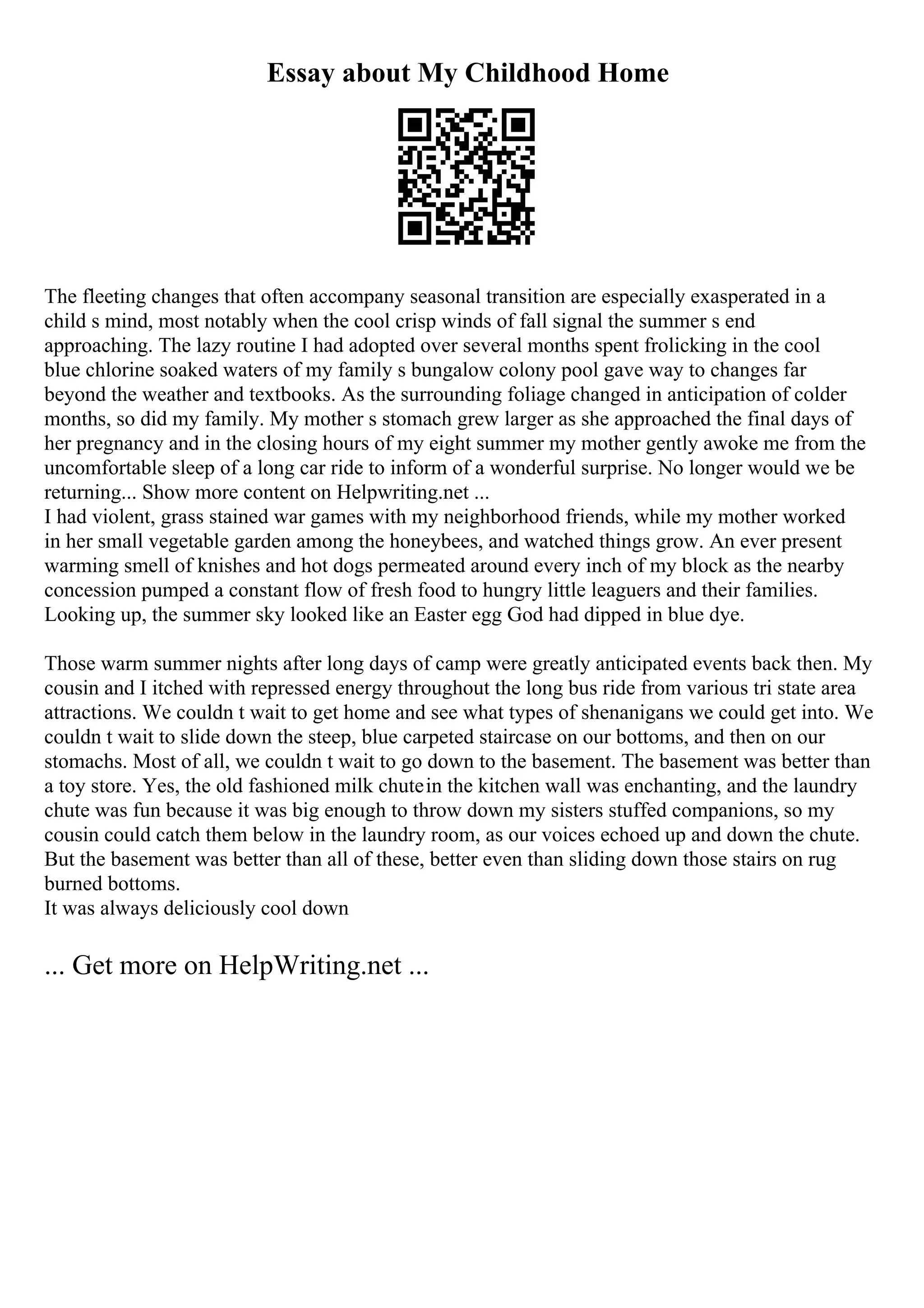 Essay about My Childhood Home
The fleeting changes that often accompany seasonal transition are especially exasperated in a
child s mind, most notably when the cool crisp winds of fall signal the summer s end
approaching. The lazy routine I had adopted over several months spent frolicking in the cool
blue chlorine soaked waters of my family s bungalow colony pool gave way to changes far
beyond the weather and textbooks. As the surrounding foliage changed in anticipation of colder
months, so did my family. My mother s stomach grew larger as she approached the final days of
her pregnancy and in the closing hours of my eight summer my mother gently awoke me from the
uncomfortable sleep of a long car ride to inform of a wonderful surprise. No longer would we be
returning... Show more content on Helpwriting.net ...
I had violent, grass stained war games with my neighborhood friends, while my mother worked
in her small vegetable garden among the honeybees, and watched things grow. An ever present
warming smell of knishes and hot dogs permeated around every inch of my block as the nearby
concession pumped a constant flow of fresh food to hungry little leaguers and their families.
Looking up, the summer sky looked like an Easter egg God had dipped in blue dye.
Those warm summer nights after long days of camp were greatly anticipated events back then. My
cousin and I itched with repressed energy throughout the long bus ride from various tri state area
attractions. We couldn t wait to get home and see what types of shenanigans we could get into. We
couldn t wait to slide down the steep, blue carpeted staircase on our bottoms, and then on our
stomachs. Most of all, we couldn t wait to go down to the basement. The basement was better than
a toy store. Yes, the old fashioned milk chutein the kitchen wall was enchanting, and the laundry
chute was fun because it was big enough to throw down my sisters stuffed companions, so my
cousin could catch them below in the laundry room, as our voices echoed up and down the chute.
But the basement was better than all of these, better even than sliding down those stairs on rug
burned bottoms.
It was always deliciously cool down
... Get more on HelpWriting.net ...
 