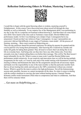 Reflection OnKnowing Others Is Wisdom, Mastering Yourself...
I would like to begin with the quote Knowing others is wisdom, mastering yourself is
Enlightenment . In this course I have discovered more about myself all through the class
formally as well as informally. To my surprise few of the Management skills I was performing in
my day to day life in a corporate environment without knowing it. And then there are some brand
new skills I have learnt in the class such as Tuckman s team model, Drexler/Sibbet team
performance model. At first I was thinking I am a helper (Type 2 enneagram) but to my
amazement I found out that I am Achiever (Type 3 enneagram). As type 3 personalities are
extroverts I did not find difficulty in any stages of Tuckman s team model . All the process of
forming, storming,... Show more content on Helpwriting.net ...
Then one day professor shared his personal experience for taking his parents for granted and the
cost he paid for it by losing them permanently. After knowing this I realized my mistake and
really felt guilty for taking them granted. They all need is to know that I am doing fine in my
life on everyday basis. And being only son they don t have any other choice also. From then
onwards every day I started calling them even before their message. This will be The Best lesson I
learnt informally for my life. When it comes to team work I used the Drexler/Sibbet team
performance model extensively. In our creativity and innovation class we will be having multiple
assignments for the week, so I went by each step of the model starting with Orientation of team by
meeting in library and brainstorm the ideas for the assignments and provide all necessary inputs
and hands over the responsibility to one of the team member so that the particular member feels
that we all are trusting him solely and also gives the 100% commitment without any external
factors. Which is good for the team to achieve the high performance. Not all the brainstorming
session ends smoothly, because we cannot incorporate all the ideas. So when it comes to dealing
with the conflict situations to convince the team without hurting anyone, I learned Thomas
Kilmann conflict mode Instrument (TKI) when to compromise and when to collaborate. And then
there will be someone whom
... Get more on HelpWriting.net ...
 