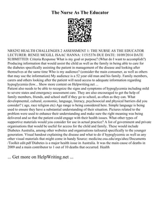 The Nurse As The Educator
NRS292 HEALTH CHALLENGES 2 ASSESSMENT 1: THE NURSE AS THE EDUCATOR
LECTURER: RENEE MCGILL ISAAC HANNA: 11515376 DUE DATE: 10/09/2014 DATE
SUBMITTED: Criteria Response What is my goal or purpose? (What do I want to accomplish?)
Producing information that would assist the child as well as the family in being able to care for
the diabetes specifically assisting the patient in management of the disease and looking after
themselves at the same time Who is my audience? (consider the main consumer, as well as others
that may use the information) My audience is a 52 year old man and his family. Family members,
carers and others looking after the patient will need access to adequate information regarding
hypoglycemia (low... Show more content on Helpwriting.net ...
Patient also needs to be able to recognize the signs and symptoms of hypoglycemia including mild
to severe states and emergency assessment care. They are also encouraged to get the help of
family members, friends, and school staff if they go to school, as often as they can. What
developmental, cultural, economic, language, literacy, psychosocial and physical barriers did you
consider? ( age, race religion etc) Age range is being considered here. Simple language is being
used to ensure they have a substantial understanding of their situation. Pictures related to the
problem were used to enhance their understanding and make sure the right meaning was being
delivered and so that the patient could engage with their health issues. What other types of
supportive materials would you consider for use in actual practice? A list of government and private
organisations that would be useful for access for the child and family. These would include
Diabetes Australia, among other websites and organisations tailoured specifically to the younger
generation. Visual handout explaining the disease and what to do if hypoglycemic as well as any
other visual materials that might come in handy Source: medicine.osu.edu/orgs/ahec/Documents
/Toolkit edit.pdf Diabetes is a major health issue in Australia. It was the main cause of deaths in
2009 and a main contributor to 1 out of 10 deaths that occurred. Health
... Get more on HelpWriting.net ...
 