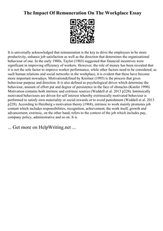 The Impact Of Remuneration On The Workplace Essay
It is universally acknowledged that remuneration is the key to drive the employees to be more
productivity, enhance job satisfaction as well as the direction that determines the organizational
behaviour of one. In the early 1900s, Taylor (1903) suggested that financial incentives were
significant in improving efficiency of workers. However, the role of money has been revealed that
it is not the sole factor to improve worker performance, while other factors need to be considered, as
such human relations and social networks in the workplace, it is evident that these have become
more important nowadays. Motivationdefined by Kreitner (1995) is the process that gives
behaviour purpose and direction. It is also defined as psychological drives which determine the
behaviour, amount of effort put and degree of persistence in the face of obstacles (Kanfer 1990).
Motivation contains both intrinsic and extrinsic sources (Weddell et al. 2013 p228). Intrinsically
motivated behaviours are driven for self interest whereby extrinsically motivated behaviour is
performed to satisfy own materiality or social rewards or to avoid punishment (Weddell et al. 2013
p228). According to Herzberg s motivation theory (1968), intrinsic to work mainly promotes job
content which includes responsibilities, recognition, achievement, the work itself, growth and
advancement, extrinsic, on the other hand, refers to the context of the job which includes pay,
company policy, administrative and so on. It is
... Get more on HelpWriting.net ...
 