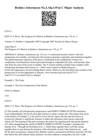 Brahm s Intermezzo No.3, Op.119 in C Major Analysis
9/29/12
MTO 13.3: Ricci, The Progress of a Motive in Brahms s Intermezzo op. 119, no. 3
Volume 13, Number 3, September 2007 Copyright 2007 Society for Music Theory
Adam Ricci*
The Progress of a Motive in Brahms s Intermezzo op. 119, no. 3*
ABSTRACT: Brahms s Intermezzo op. 119, no. 3 is structured around a motive with two
components one melodic, one harmonic that operate sometimes separately and sometimes together.
The global harmonic trajectory of the piece is embodied in the combination of these two
components; local harmonic motion proceeds through an expanded LR cycle, with periodic short
cuts from one zone of the cycle to another. The A section unfolds a double tonic complex while
introducing chromatic pitch classes in ... Show more content on Helpwriting.net ...
In this first appearance, the descending third is minor. Moreover, the total pitch class content of the
progression in its first appearance is diatonic. www.mtosmt.org/issues/mto.07.13.3
/mto.07.13.3.ricci.html (click to enlarge)
Example 1. The Form
Example 2. The Two Components of the Motive
(click to enlarge)
1/10
9/29/12
MTO 13.3: Ricci, The Progress of a Motive in Brahms s Intermezzo op. 119, no. 3
[7] The melodic cell and harmonic progression J and DOWN THIRD UP FIFTH sometimes
occur independently, but for the most part interact to create a larger unit. This larger unit, given
at the bottom of Example 2, is the motive of my title.(8) Again, the fact that the motive is
exclusively diatonic is significant, because it makes the chromatic pitch classes especially
salient. [8] The opening of the piece animates the motive by repeating and varying the duration
of J while arpeggiating the chords of DOWN THIRD UP FIFTH. Example 3 annotates the
melody of m. 1 through the downbeat of m. 3, which fuses together three Js.(9) By fusing
together three Js and altering the duration of the final pitch of each J (the durations are , , and ,
for the three occurrences, respectively), Brahms creates a symmetrical rhythmic structure.(10) The
dots below the staff indicate metric position: two dots indicate a strong beat, one dot a weak
 