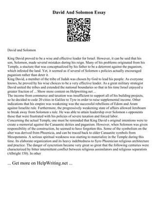 David And Solomon Essay
David and Solomon
King David proved to be a wise and effective leader for Israel. However, it can be said that his
son, Solomon, made several mistakes during his reign. Many of his problems originated from his
Temple, a stucture that was conceptualized by his father to be a deterrent against the paganism,
which infested the land. Yet, it seemed as if several of Solomon s policies actually encouraged
paganism rather than deter it.
King David, a member of the tribe of Judah was chosen by God to lead his people. As everyone
knows, he proved by his wise choices to be a very effective leader. As a great military strategist
David united the tribes and extended the national boundaries so that in his time Israel enjoyed a
greater fraction of ... Show more content on Helpwriting.net ...
The income from commerce and taxation was insufficient to support all of his building projects,
so he decided to cede 20 cities in Galilee to Tyre in order to raise supplemental income. Other
indications that his empire was weakening was the successful rebellions of Edom and Aram
against Israelite rule. Furthermore, the progressively weakening state of affairs allowed Jeroboam
to break away from Solomon s rule. He was able to attain leadership over Solomon s opponents
those that were frustrated with his policies of severe taxation and forced labor.
Concerning the actual Temple, one must be reminded that King David s original intentions were to
create a memorial against the Canaanite deities and paganism. However, when Solomon was given
responsibility of the construction, he seemed to have forgotten this. Some of the symbolism on the
alter was derived from Phoenicia, and can be traced back to older Canaanite symbols from
Mesopotamia. A serious spiritual weakness was starting to materialize in the Temple during this
time. Its elaborate organization and its heavy indebtedness to Syro Phoenician religious architecture
and practice. The danger of syncretism became very great so great that the following centuries were
characterized by bitter intermittent conflict between religious assimilators and religious separatists
(Albright 150). In other
... Get more on HelpWriting.net ...
 
