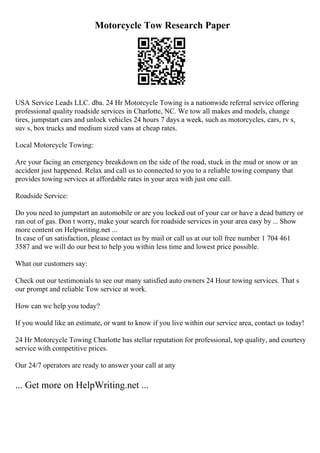 Motorcycle Tow Research Paper
USA Service Leads LLC. dba. 24 Hr Motorcycle Towing is a nationwide referral service offering
professional quality roadside services in Charlotte, NC. We tow all makes and models, change
tires, jumpstart cars and unlock vehicles 24 hours 7 days a week, such as motorcycles, cars, rv s,
suv s, box trucks and medium sized vans at cheap rates.
Local Motorcycle Towing:
Are your facing an emergency breakdown on the side of the road, stuck in the mud or snow or an
accident just happened. Relax and call us to connected to you to a reliable towing company that
provides towing services at affordable rates in your area with just one call.
Roadside Service:
Do you need to jumpstart an automobile or are you locked out of your car or have a dead battery or
ran out of gas. Don t worry, make your search for roadside services in your area easy by ... Show
more content on Helpwriting.net ...
In case of un satisfaction, please contact us by mail or call us at our toll free number 1 704 461
3587 and we will do our best to help you within less time and lowest price possible.
What our customers say:
Check out our testimonials to see our many satisfied auto owners 24 Hour towing services. That s
our prompt and reliable Tow service at work.
How can we help you today?
If you would like an estimate, or want to know if you live within our service area, contact us today!
24 Hr Motorcycle Towing Charlotte has stellar reputation for professional, top quality, and courtesy
service with competitive prices.
Our 24/7 operators are ready to answer your call at any
... Get more on HelpWriting.net ...
 