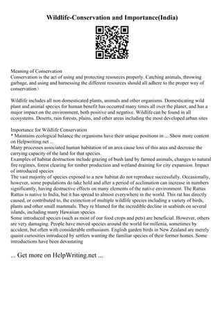 Wildlife-Conservation and Importance(India)
Meaning of Conservation
Conservation is the act of using and protecting resources properly. Catching animals, throwing
garbage, and using and harnessing the different resources should all adhere to the proper way of
conservation.
Wildlife includes all non domesticated plants, animals and other organisms. Domesticating wild
plant and animal species for human benefit has occurred many times all over the planet, and has a
major impact on the environment, both positive and negative. Wildlife can be found in all
ecosystems. Deserts, rain forests, plains, and other areas including the most developed urban sites
Importance for Wildlife Conservation
* Maintains ecological balance the organisms have their unique positions in ... Show more content
on Helpwriting.net ...
Many processes associated human habitation of an area cause loss of this area and decrease the
carrying capacity of the land for that species.
Examples of habitat destruction include grazing of bush land by farmed animals, changes to natural
fire regimes, forest clearing for timber production and wetland draining for city expansion. Impact
of introduced species
The vast majority of species exposed to a new habitat do not reproduce successfully. Occasionally,
however, some populations do take hold and after a period of acclimation can increase in numbers
significantly, having destructive effects on many elements of the native environment. The Rattus
Rattus is native to India, but it has spread to almost everywhere in the world. This rat has directly
caused, or contributed to, the extinction of multiple wildlife species including a variety of birds,
plants and other small mammals. They re blamed for the incredible decline in seabirds on several
islands, including many Hawaiian species
Some introduced species (such as most of our food crops and pets) are beneficial. However, others
are very damaging. People have moved species around the world for millenia, sometimes by
accident, but often with considerable enthusiasm. English garden birds in New Zealand are merely
quaint curiosities introduced by settlers wanting the familiar species of their former homes. Some
introductions have been devastating
... Get more on HelpWriting.net ...
 