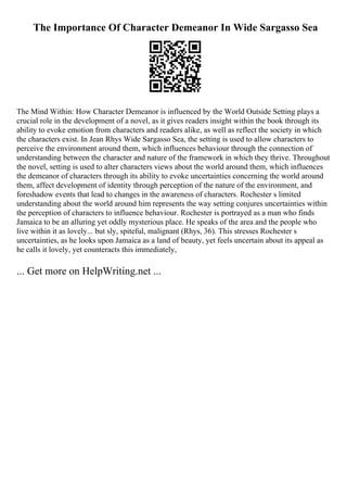The Importance Of Character Demeanor In Wide Sargasso Sea
The Mind Within: How Character Demeanor is influenced by the World Outside Setting plays a
crucial role in the development of a novel, as it gives readers insight within the book through its
ability to evoke emotion from characters and readers alike, as well as reflect the society in which
the characters exist. In Jean Rhys Wide Sargasso Sea, the setting is used to allow characters to
perceive the environment around them, which influences behaviour through the connection of
understanding between the character and nature of the framework in which they thrive. Throughout
the novel, setting is used to alter characters views about the world around them, which influences
the demeanor of characters through its ability to evoke uncertainties concerning the world around
them, affect development of identity through perception of the nature of the environment, and
foreshadow events that lead to changes in the awareness of characters. Rochester s limited
understanding about the world around him represents the way setting conjures uncertainties within
the perception of characters to influence behaviour. Rochester is portrayed as a man who finds
Jamaica to be an alluring yet oddly mysterious place. He speaks of the area and the people who
live within it as lovely... but sly, spiteful, malignant (Rhys, 36). This stresses Rochester s
uncertainties, as he looks upon Jamaica as a land of beauty, yet feels uncertain about its appeal as
he calls it lovely, yet counteracts this immediately,
... Get more on HelpWriting.net ...
 