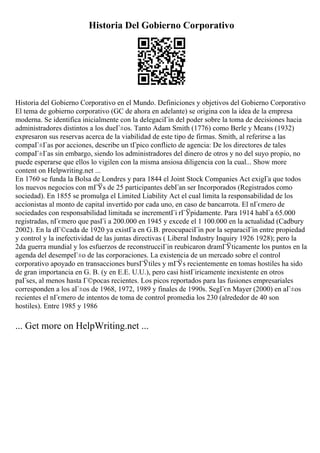 Historia Del Gobierno Corporativo
Historia del Gobierno Corporativo en el Mundo. Definiciones y objetivos del Gobierno Corporativo
El tema de gobierno corporativo (GC de ahora en adelante) se origina con la idea de la empresa
moderna. Se identifica inicialmente con la delegaciГіn del poder sobre la toma de decisiones hacia
administradores distintos a los dueГ±os. Tanto Adam Smith (1776) como Berle y Means (1932)
expresaron sus reservas acerca de la viabilidad de este tipo de firmas. Smith, al referirse a las
compaГ±Гas por acciones, describe un tГpico conflicto de agencia: De los directores de tales
compaГ±Гas sin embargo, siendo los administradores del dinero de otros y no del suyo propio, no
puede esperarse que ellos lo vigilen con la misma ansiosa diligencia con la cual... Show more
content on Helpwriting.net ...
En 1760 se funda la Bolsa de Londres y para 1844 el Joint Stock Companies Act exigГa que todos
los nuevos negocios con mГЎs de 25 participantes debГan ser Incorporados (Registrados como
sociedad). En 1855 se promulga el Limited Liability Act el cual limita la responsabilidad de los
accionistas al monto de capital invertido por cada uno, en caso de bancarrota. El nГєmero de
sociedades con responsabilidad limitada se incrementГі rГЎpidamente. Para 1914 habГa 65.000
registradas, nГєmero que pasГі a 200.000 en 1945 y excede el 1 100.000 en la actualidad (Cadbury
2002). En la dГ©cada de 1920 ya existГa en G.B. preocupaciГіn por la separaciГіn entre propiedad
y control y la inefectividad de las juntas directivas ( Liberal Industry Inquiry 1926 1928); pero la
2da guerra mundial y los esfuerzos de reconstrucciГіn reubicaron dramГЎticamente los puntos en la
agenda del desempeГ±o de las corporaciones. La existencia de un mercado sobre el control
corporativo apoyado en transacciones bursГЎtiles y mГЎs recientemente en tomas hostiles ha sido
de gran importancia en G. B. (y en E.E. U.U.), pero casi histГіricamente inexistente en otros
paГses, al menos hasta Г©pocas recientes. Los picos reportados para las fusiones empresariales
corresponden a los aГ±os de 1968, 1972, 1989 y finales de 1990s. SegГєn Mayer (2000) en aГ±os
recientes el nГєmero de intentos de toma de control promedia los 230 (alrededor de 40 son
hostiles). Entre 1985 y 1986
... Get more on HelpWriting.net ...
 