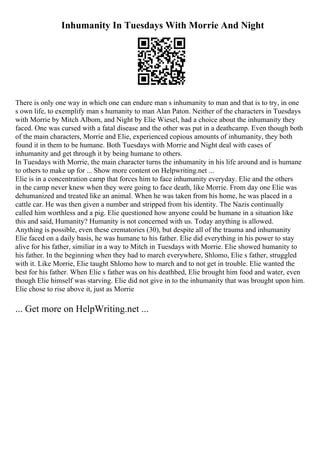 Inhumanity In Tuesdays With Morrie And Night
There is only one way in which one can endure man s inhumanity to man and that is to try, in one
s own life, to exemplify man s humanity to man Alan Paton. Neither of the characters in Tuesdays
with Morrie by Mitch Albom, and Night by Elie Wiesel, had a choice about the inhumanity they
faced. One was cursed with a fatal disease and the other was put in a deathcamp. Even though both
of the main characters, Morrie and Elie, experienced copious amounts of inhumanity, they both
found it in them to be humane. Both Tuesdays with Morrie and Night deal with cases of
inhumanity and get through it by being humane to others.
In Tuesdays with Morrie, the main character turns the inhumanity in his life around and is humane
to others to make up for ... Show more content on Helpwriting.net ...
Elie is in a concentration camp that forces him to face inhumanity everyday. Elie and the others
in the camp never knew when they were going to face death, like Morrie. From day one Elie was
dehumanized and treated like an animal. When he was taken from his home, he was placed in a
cattle car. He was then given a number and stripped from his identity. The Nazis continually
called him worthless and a pig. Elie questioned how anyone could be humane in a situation like
this and said, Humanity? Humanity is not concerned with us. Today anything is allowed.
Anything is possible, even these crematories (30), but despite all of the trauma and inhumanity
Elie faced on a daily basis, he was humane to his father. Elie did everything in his power to stay
alive for his father, similiar in a way to Mitch in Tuesdays with Morrie. Elie showed humanity to
his father. In the beginning when they had to march everywhere, Shlomo, Elie s father, struggled
with it. Like Morrie, Elie taught Shlomo how to march and to not get in trouble. Elie wanted the
best for his father. When Elie s father was on his deathbed, Elie brought him food and water, even
though Elie himself was starving. Elie did not give in to the inhumanity that was brought upon him.
Elie chose to rise above it, just as Morrie
... Get more on HelpWriting.net ...
 