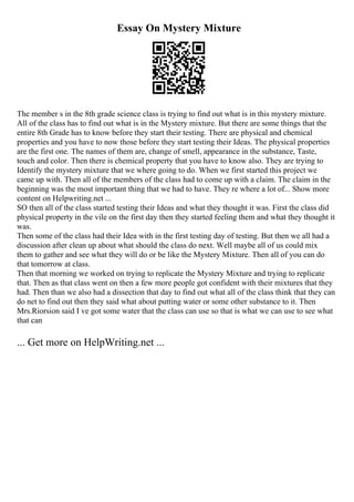 Essay On Mystery Mixture
The member s in the 8th grade science class is trying to find out what is in this mystery mixture.
All of the class has to find out what is in the Mystery mixture. But there are some things that the
entire 8th Grade has to know before they start their testing. There are physical and chemical
properties and you have to now those before they start testing their Ideas. The physical properties
are the first one. The names of them are, change of smell, appearance in the substance, Taste,
touch and color. Then there is chemical property that you have to know also. They are trying to
Identify the mystery mixture that we where going to do. When we first started this project we
came up with. Then all of the members of the class had to come up with a claim. The claim in the
beginning was the most important thing that we had to have. They re where a lot of... Show more
content on Helpwriting.net ...
SO then all of the class started testing their Ideas and what they thought it was. First the class did
physical property in the vile on the first day then they started feeling them and what they thought it
was.
Then some of the class had their Idea with in the first testing day of testing. But then we all had a
discussion after clean up about what should the class do next. Well maybe all of us could mix
them to gather and see what they will do or be like the Mystery Mixture. Then all of you can do
that tomorrow at class.
Then that morning we worked on trying to replicate the Mystery Mixture and trying to replicate
that. Then as that class went on then a few more people got confident with their mixtures that they
had. Then than we also had a dissection that day to find out what all of the class think that they can
do net to find out then they said what about putting water or some other substance to it. Then
Mrs.Riorsion said I ve got some water that the class can use so that is what we can use to see what
that can
... Get more on HelpWriting.net ...
 
