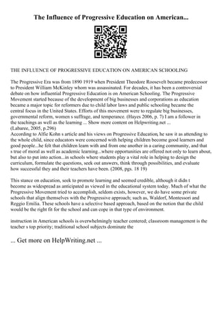 The Influence of Progressive Education on American...
THE INFLUENCE OF PROGRESSIVE EDUCATION ON AMERICAN SCHOOLING
The Progressive Era was from 1890 1919 when President Theodore Roosevelt became predecessor
to President William McKinley whom was assassinated. For decades, it has been a controversial
debate on how influential Progressive Education is on American Schooling. The Progressive
Movement started because of the development of big businesses and corporations as education
became a major topic for reformers due to child labor laws and public schooling became the
central focus in the United States. Efforts of this movement were to regulate big businesses,
governmental reform, women s suffrage, and temperance. (Hayes 2006, p. 7) I am a follower in
the teachings as well as the learning ... Show more content on Helpwriting.net ...
(Labaree, 2005, p.296)
According to Alfie Kohn s article and his views on Progressive Education, he saw it as attending to
the whole child, since educators were concerned with helping children become good learners and
good people...he felt that children learn with and from one another in a caring community, and that
s true of moral as well as academic learning...where opportunities are offered not only to learn about,
but also to put into action...in schools where students play a vital role in helping to design the
curriculum, formulate the questions, seek out answers, think through possibilities, and evaluate
how successful they and their teachers have been. (2008, pgs. 18 19)
This stance on education, seek to promote learning and seemed credible, although it didn t
become as widespread as anticipated as viewed in the educational system today. Much of what the
Progressive Movement tried to accomplish, seldom exists, however, we do have some private
schools that align themselves with the Progressive approach; such as, Waldorf, Montessori and
Reggio Emilia. These schools have a selective based approach, based on the notion that the child
would be the right fit for the school and can cope in that type of environment.
instruction in American schools is overwhelmingly teacher centered; classroom management is the
teacher s top priority; traditional school subjects dominate the
... Get more on HelpWriting.net ...
 