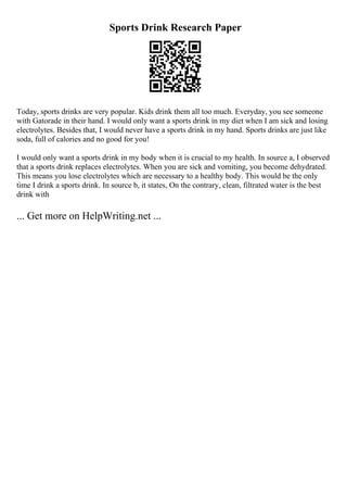Sports Drink Research Paper
Today, sports drinks are very popular. Kids drink them all too much. Everyday, you see someone
with Gatorade in their hand. I would only want a sports drink in my diet when I am sick and losing
electrolytes. Besides that, I would never have a sports drink in my hand. Sports drinks are just like
soda, full of calories and no good for you!
I would only want a sports drink in my body when it is crucial to my health. In source a, I observed
that a sports drink replaces electrolytes. When you are sick and vomiting, you become dehydrated.
This means you lose electrolytes which are necessary to a healthy body. This would be the only
time I drink a sports drink. In source b, it states, On the contrary, clean, filtrated water is the best
drink with
... Get more on HelpWriting.net ...
 
