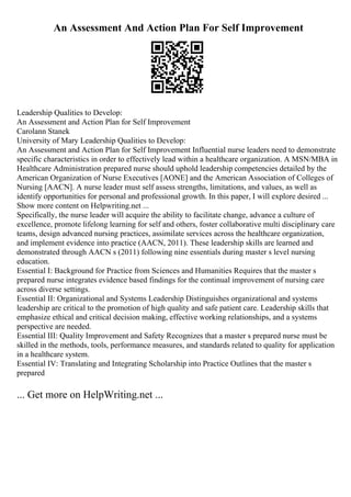 An Assessment And Action Plan For Self Improvement
Leadership Qualities to Develop:
An Assessment and Action Plan for Self Improvement
Carolann Stanek
University of Mary Leadership Qualities to Develop:
An Assessment and Action Plan for Self Improvement Influential nurse leaders need to demonstrate
specific characteristics in order to effectively lead within a healthcare organization. A MSN/MBA in
Healthcare Administration prepared nurse should uphold leadership competencies detailed by the
American Organization of Nurse Executives [AONE] and the American Association of Colleges of
Nursing [AACN]. A nurse leader must self assess strengths, limitations, and values, as well as
identify opportunities for personal and professional growth. In this paper, I will explore desired ...
Show more content on Helpwriting.net ...
Specifically, the nurse leader will acquire the ability to facilitate change, advance a culture of
excellence, promote lifelong learning for self and others, foster collaborative multi disciplinary care
teams, design advanced nursing practices, assimilate services across the healthcare organization,
and implement evidence into practice (AACN, 2011). These leadership skills are learned and
demonstrated through AACN s (2011) following nine essentials during master s level nursing
education.
Essential I: Background for Practice from Sciences and Humanities Requires that the master s
prepared nurse integrates evidence based findings for the continual improvement of nursing care
across diverse settings.
Essential II: Organizational and Systems Leadership Distinguishes organizational and systems
leadership are critical to the promotion of high quality and safe patient care. Leadership skills that
emphasize ethical and critical decision making, effective working relationships, and a systems
perspective are needed.
Essential III: Quality Improvement and Safety Recognizes that a master s prepared nurse must be
skilled in the methods, tools, performance measures, and standards related to quality for application
in a healthcare system.
Essential IV: Translating and Integrating Scholarship into Practice Outlines that the master s
prepared
... Get more on HelpWriting.net ...
 
