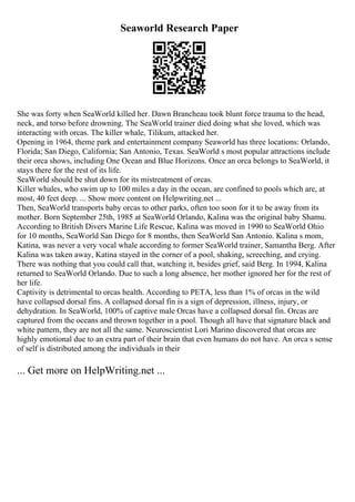 Seaworld Research Paper
She was forty when SeaWorld killed her. Dawn Brancheau took blunt force trauma to the head,
neck, and torso before drowning. The SeaWorld trainer died doing what she loved, which was
interacting with orcas. The killer whale, Tilikum, attacked her.
Opening in 1964, theme park and entertainment company Seaworld has three locations: Orlando,
Florida; San Diego, California; San Antonio, Texas. SeaWorld s most popular attractions include
their orca shows, including One Ocean and Blue Horizons. Once an orca belongs to SeaWorld, it
stays there for the rest of its life.
SeaWorld should be shut down for its mistreatment of orcas.
Killer whales, who swim up to 100 miles a day in the ocean, are confined to pools which are, at
most, 40 feet deep. ... Show more content on Helpwriting.net ...
Then, SeaWorld transports baby orcas to other parks, often too soon for it to be away from its
mother. Born September 25th, 1985 at SeaWorld Orlando, Kalina was the original baby Shamu.
According to British Divers Marine Life Rescue, Kalina was moved in 1990 to SeaWorld Ohio
for 10 months, SeaWorld San Diego for 8 months, then SeaWorld San Antonio. Kalina s mom,
Katina, was never a very vocal whale according to former SeaWorld trainer, Samantha Berg. After
Kalina was taken away, Katina stayed in the corner of a pool, shaking, screeching, and crying.
There was nothing that you could call that, watching it, besides grief, said Berg. In 1994, Kalina
returned to SeaWorld Orlando. Due to such a long absence, her mother ignored her for the rest of
her life.
Captivity is detrimental to orcas health. According to PETA, less than 1% of orcas in the wild
have collapsed dorsal fins. A collapsed dorsal fin is a sign of depression, illness, injury, or
dehydration. In SeaWorld, 100% of captive male Orcas have a collapsed dorsal fin. Orcas are
captured from the oceans and thrown together in a pool. Though all have that signature black and
white pattern, they are not all the same. Neuroscientist Lori Marino discovered that orcas are
highly emotional due to an extra part of their brain that even humans do not have. An orca s sense
of self is distributed among the individuals in their
... Get more on HelpWriting.net ...
 