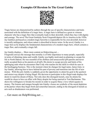 Examples Of Heroism In The Great Gatsby
Tragic heroes are characterized by authors through the use of specific characteristics and traits
associated with the definition of a tragic hero. A tragic hero is defined as a great or virtuous
character who has a tragic flaw that eventually leads to their downfall, which they face with dignity
and courage. The novel The Great Gatsbyby Scott Fitzgerald depicts life in America in the 1920s.
Jay Gatsbyis portrayed as a modern tragic herowho is responsible for his own downfall, however
is morally ambiguous, and whose nature is described in heroic terms. In the novel, Gatsby is a
tragic hero as he displays the fundamental characteristics of a modern tragic hero, which contains a
tragic flaw, and eventually a tragic fall.
Jay Gatsby displays ... Show more content on Helpwriting.net ...
Fitzgerald conveys the message that morality is of little importance to many people, especially
in terms of obtaining status and wealth. Gatsby was highly motivated on planning to escape his
life in North Dakota. He was resentful of his shiftless and unsuccessful (p9) parents and never
really accepted them as his parents at all (p9). His desire to escape poverty and limits of his
upbringing ends when he encounters Dan Cody who teaches his the skills in which he uses in
the bootlegging business. This is the moment where he changes his legal name, James Gatz, to
Jay Gatsby, allowing him to leave behind his past of poverty and transition into the life of new
money . With this job, Gatsby is suddenly given the opportunity to attain his goal in the quickest
and easiest way despite it being illegal. His decision to participate in this illegal trade displays his
desire to reach his dream of Daisy. Not only does this disregard morals, once he attains his
wealth he chose to have an affair with Daisy despite her being married to Tom Buchannan. This
shows his willingness to forsake his morals in order to acquire Daisy s love which equates to
money. The lemons and oranges brought into Gatsby s house are symbolic of the moral depletion
at the parties where they begin fresh and somewhat innocent, ending in the disregard of morals as
acts such as drunkenness was performed.
... Get more on HelpWriting.net ...
 