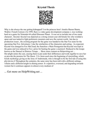 Krystal Thesis
Why is she always the one getting kidnapped? I m the princess here! Amalia Sheran Sharm,
Wakfu ( French Cartoon ) In 1999, Rare ( a video game development company ), was working
hard on a game for Nintendo 64 called Dinosaur Planet . It was set to include one of two main
character , Krystal. Krystal was depicted as a strong sixteen year old female fox who wielded a
spear and was tasked to fight prehistoric monsters and save the current world , but due to
production issues , the existing program for the game was handed to the Star Fox team for the
upcoming Star Fox Adventures 1 due the similarities of the characters and setting . As expected,
Krystal was changed to Fox McCloud, the franchise s Main Protagonist but Krystal was kept in
the game and was reduced to Fox s prize for beating the game s enemies2. Reduced to the troupe
known as the Damsel in Distress Troupe .... Show more content on Helpwriting.net ...
Her plight unites the cast, causing them to put aside their differences and work together to save her
or provide the premise for The Quest. 3 It s been used since the beginning of storytelling, which
Greek mythology giving us the story of Andromeda, who is thought to be the first tale of using this
plot device.4 Throughout the centuries, the same story has been told with a different settings,
villains and a different knight in shining armor. It s repetitive, overused, and degrading towards
women but it continues appears in almost every medium of
... Get more on HelpWriting.net ...
 
