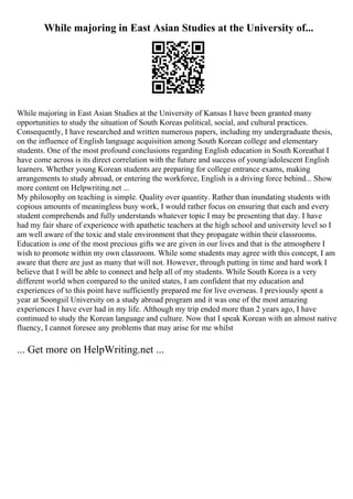 While majoring in East Asian Studies at the University of...
While majoring in East Asian Studies at the University of Kansas I have been granted many
opportunities to study the situation of South Koreas political, social, and cultural practices.
Consequently, I have researched and written numerous papers, including my undergraduate thesis,
on the influence of English language acquisition among South Korean college and elementary
students. One of the most profound conclusions regarding English education in South Koreathat I
have come across is its direct correlation with the future and success of young/adolescent English
learners. Whether young Korean students are preparing for college entrance exams, making
arrangements to study abroad, or entering the workforce, English is a driving force behind... Show
more content on Helpwriting.net ...
My philosophy on teaching is simple. Quality over quantity. Rather than inundating students with
copious amounts of meaningless busy work, I would rather focus on ensuring that each and every
student comprehends and fully understands whatever topic I may be presenting that day. I have
had my fair share of experience with apathetic teachers at the high school and university level so I
am well aware of the toxic and stale environment that they propagate within their classrooms.
Education is one of the most precious gifts we are given in our lives and that is the atmosphere I
wish to promote within my own classroom. While some students may agree with this concept, I am
aware that there are just as many that will not. However, through putting in time and hard work I
believe that I will be able to connect and help all of my students. While South Korea is a very
different world when compared to the united states, I am confident that my education and
experiences of to this point have sufficiently prepared me for live overseas. I previously spent a
year at Soongsil University on a study abroad program and it was one of the most amazing
experiences I have ever had in my life. Although my trip ended more than 2 years ago, I have
continued to study the Korean language and culture. Now that I speak Korean with an almost native
fluency, I cannot foresee any problems that may arise for me whilst
... Get more on HelpWriting.net ...
 