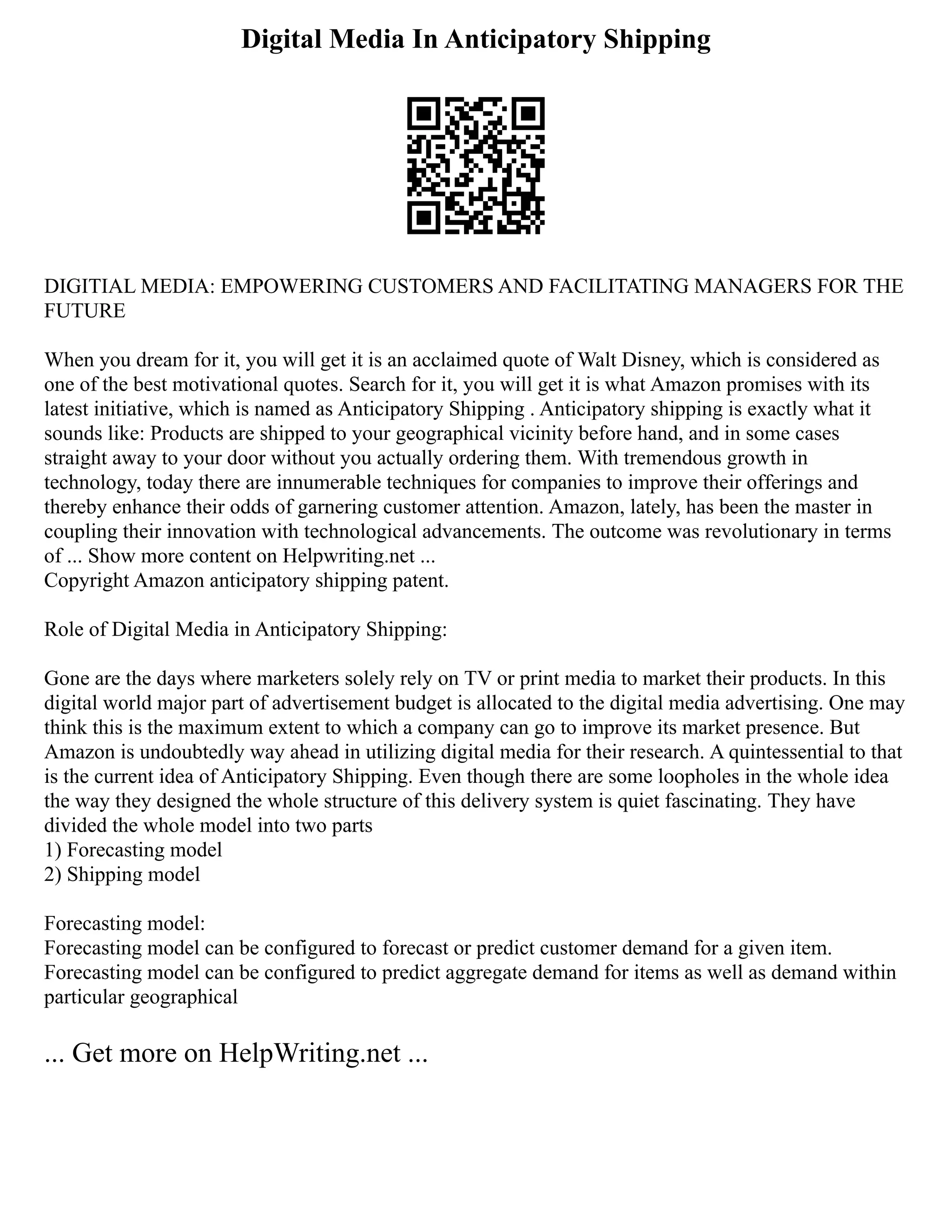 Digital Media In Anticipatory Shipping
DIGITIAL MEDIA: EMPOWERING CUSTOMERS AND FACILITATING MANAGERS FOR THE
FUTURE
When you dream for it, you will get it is an acclaimed quote of Walt Disney, which is considered as
one of the best motivational quotes. Search for it, you will get it is what Amazon promises with its
latest initiative, which is named as Anticipatory Shipping . Anticipatory shipping is exactly what it
sounds like: Products are shipped to your geographical vicinity before hand, and in some cases
straight away to your door without you actually ordering them. With tremendous growth in
technology, today there are innumerable techniques for companies to improve their offerings and
thereby enhance their odds of garnering customer attention. Amazon, lately, has been the master in
coupling their innovation with technological advancements. The outcome was revolutionary in terms
of ... Show more content on Helpwriting.net ...
Copyright Amazon anticipatory shipping patent.
Role of Digital Media in Anticipatory Shipping:
Gone are the days where marketers solely rely on TV or print media to market their products. In this
digital world major part of advertisement budget is allocated to the digital media advertising. One may
think this is the maximum extent to which a company can go to improve its market presence. But
Amazon is undoubtedly way ahead in utilizing digital media for their research. A quintessential to that
is the current idea of Anticipatory Shipping. Even though there are some loopholes in the whole idea
the way they designed the whole structure of this delivery system is quiet fascinating. They have
divided the whole model into two parts
1) Forecasting model
2) Shipping model
Forecasting model:
Forecasting model can be configured to forecast or predict customer demand for a given item.
Forecasting model can be configured to predict aggregate demand for items as well as demand within
particular geographical
... Get more on HelpWriting.net ...
 