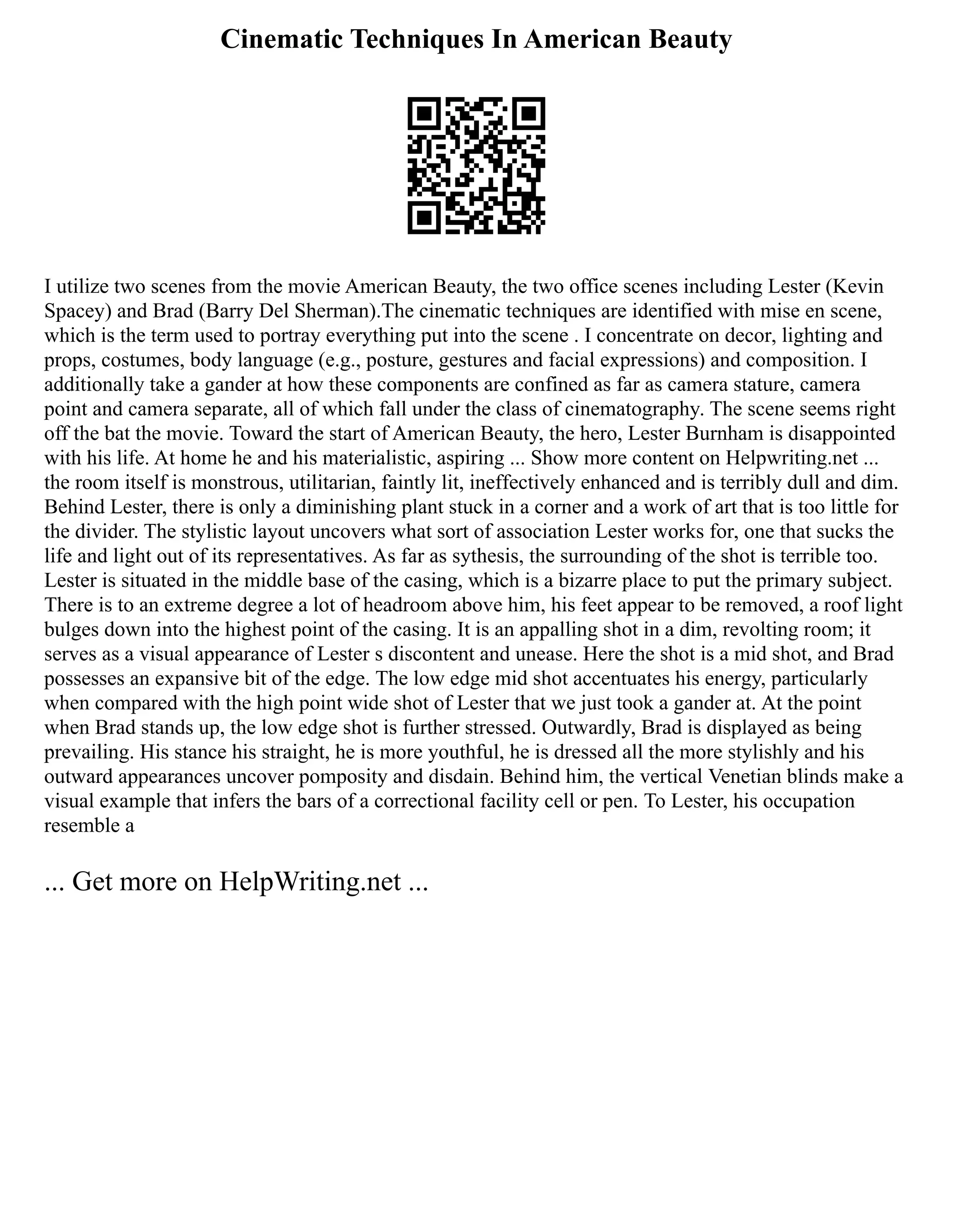 Cinematic Techniques In American Beauty
I utilize two scenes from the movie American Beauty, the two office scenes including Lester (Kevin
Spacey) and Brad (Barry Del Sherman).The cinematic techniques are identified with mise en scene,
which is the term used to portray everything put into the scene . I concentrate on decor, lighting and
props, costumes, body language (e.g., posture, gestures and facial expressions) and composition. I
additionally take a gander at how these components are confined as far as camera stature, camera
point and camera separate, all of which fall under the class of cinematography. The scene seems right
off the bat the movie. Toward the start of American Beauty, the hero, Lester Burnham is disappointed
with his life. At home he and his materialistic, aspiring ... Show more content on Helpwriting.net ...
the room itself is monstrous, utilitarian, faintly lit, ineffectively enhanced and is terribly dull and dim.
Behind Lester, there is only a diminishing plant stuck in a corner and a work of art that is too little for
the divider. The stylistic layout uncovers what sort of association Lester works for, one that sucks the
life and light out of its representatives. As far as sythesis, the surrounding of the shot is terrible too.
Lester is situated in the middle base of the casing, which is a bizarre place to put the primary subject.
There is to an extreme degree a lot of headroom above him, his feet appear to be removed, a roof light
bulges down into the highest point of the casing. It is an appalling shot in a dim, revolting room; it
serves as a visual appearance of Lester s discontent and unease. Here the shot is a mid shot, and Brad
possesses an expansive bit of the edge. The low edge mid shot accentuates his energy, particularly
when compared with the high point wide shot of Lester that we just took a gander at. At the point
when Brad stands up, the low edge shot is further stressed. Outwardly, Brad is displayed as being
prevailing. His stance his straight, he is more youthful, he is dressed all the more stylishly and his
outward appearances uncover pomposity and disdain. Behind him, the vertical Venetian blinds make a
visual example that infers the bars of a correctional facility cell or pen. To Lester, his occupation
resemble a
... Get more on HelpWriting.net ...
 