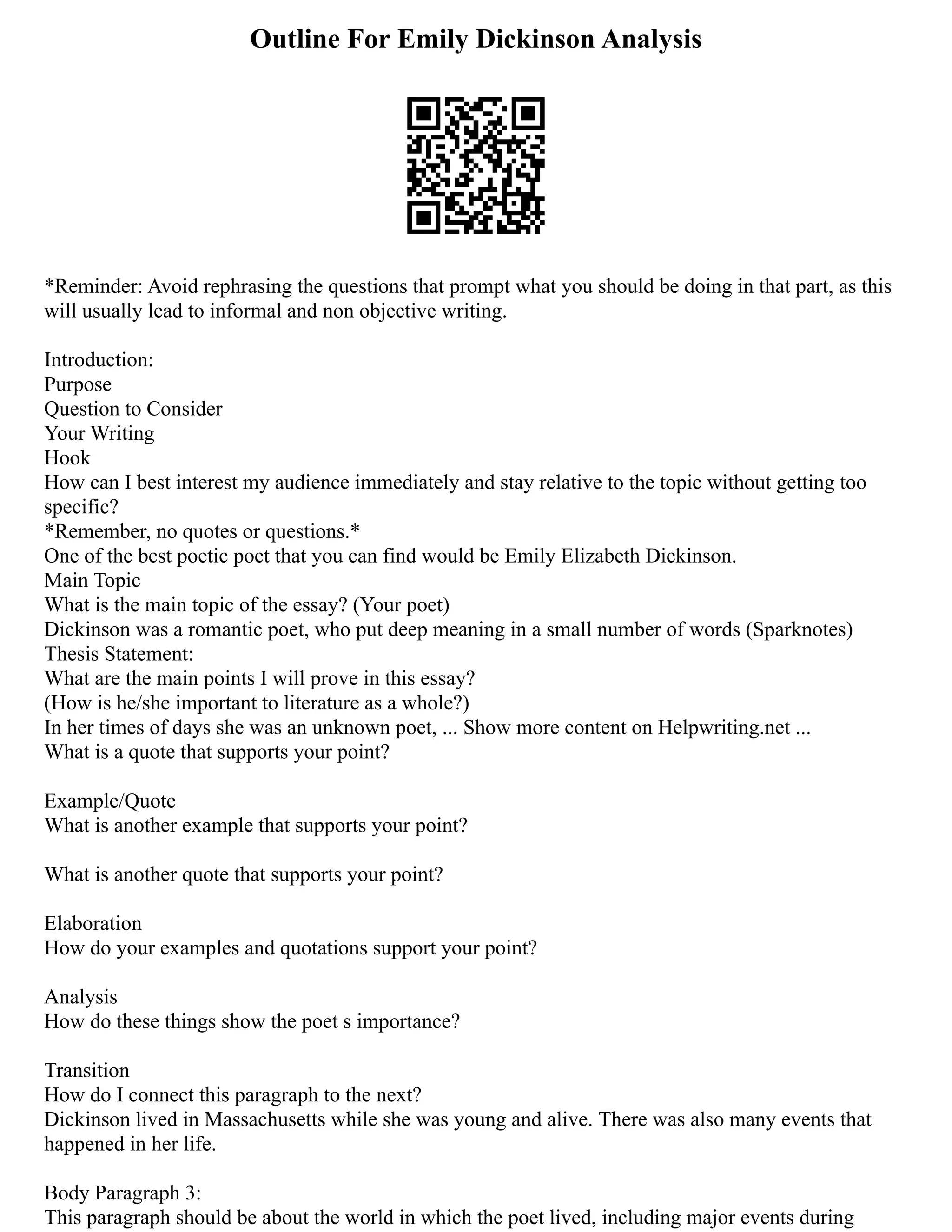 Outline For Emily Dickinson Analysis
*Reminder: Avoid rephrasing the questions that prompt what you should be doing in that part, as this
will usually lead to informal and non objective writing.
Introduction:
Purpose
Question to Consider
Your Writing
Hook
How can I best interest my audience immediately and stay relative to the topic without getting too
specific?
*Remember, no quotes or questions.*
One of the best poetic poet that you can find would be Emily Elizabeth Dickinson.
Main Topic
What is the main topic of the essay? (Your poet)
Dickinson was a romantic poet, who put deep meaning in a small number of words (Sparknotes)
Thesis Statement:
What are the main points I will prove in this essay?
(How is he/she important to literature as a whole?)
In her times of days she was an unknown poet, ... Show more content on Helpwriting.net ...
What is a quote that supports your point?
Example/Quote
What is another example that supports your point?
What is another quote that supports your point?
Elaboration
How do your examples and quotations support your point?
Analysis
How do these things show the poet s importance?
Transition
How do I connect this paragraph to the next?
Dickinson lived in Massachusetts while she was young and alive. There was also many events that
happened in her life.
Body Paragraph 3:
This paragraph should be about the world in which the poet lived, including major events during
 