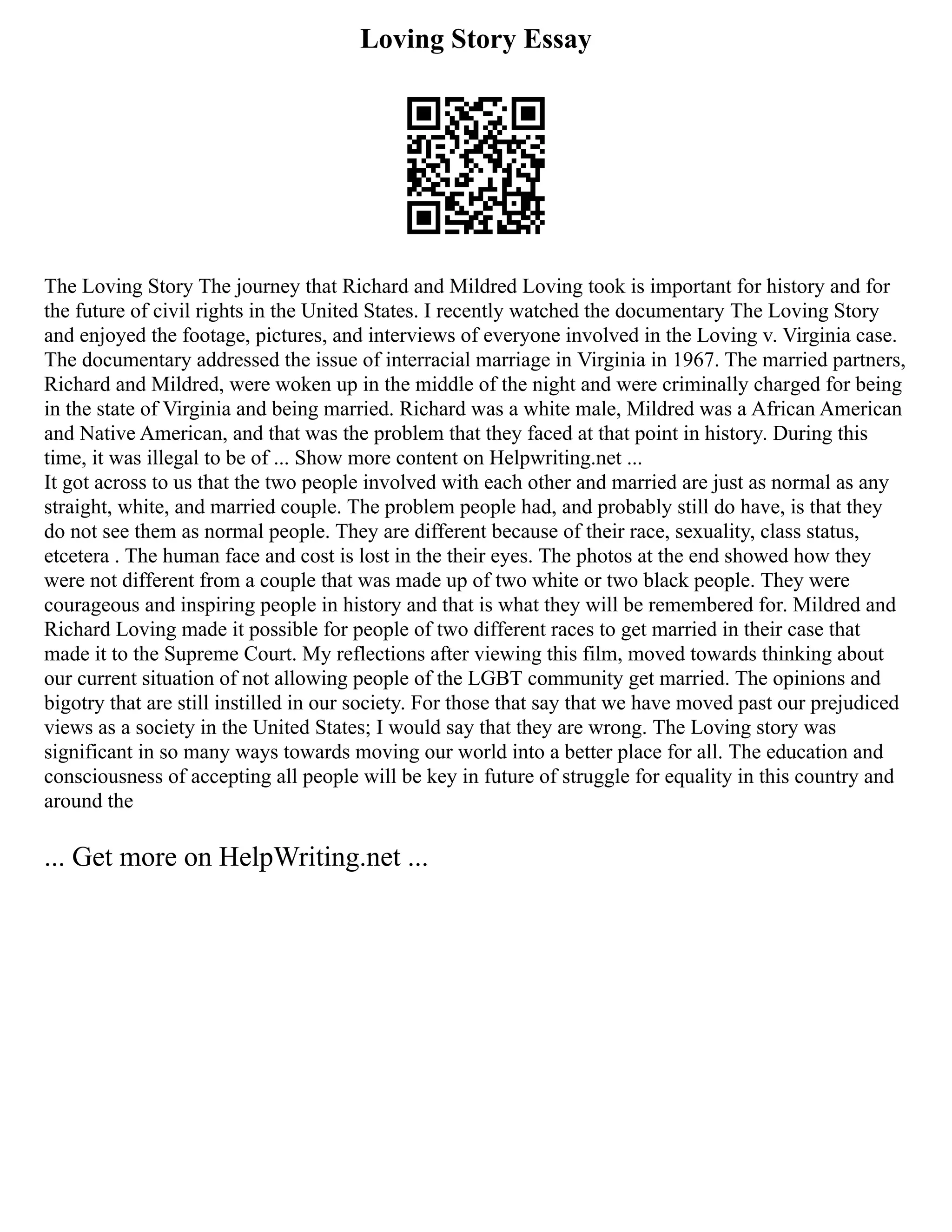 Loving Story Essay
The Loving Story The journey that Richard and Mildred Loving took is important for history and for
the future of civil rights in the United States. I recently watched the documentary The Loving Story
and enjoyed the footage, pictures, and interviews of everyone involved in the Loving v. Virginia case.
The documentary addressed the issue of interracial marriage in Virginia in 1967. The married partners,
Richard and Mildred, were woken up in the middle of the night and were criminally charged for being
in the state of Virginia and being married. Richard was a white male, Mildred was a African American
and Native American, and that was the problem that they faced at that point in history. During this
time, it was illegal to be of ... Show more content on Helpwriting.net ...
It got across to us that the two people involved with each other and married are just as normal as any
straight, white, and married couple. The problem people had, and probably still do have, is that they
do not see them as normal people. They are different because of their race, sexuality, class status,
etcetera . The human face and cost is lost in the their eyes. The photos at the end showed how they
were not different from a couple that was made up of two white or two black people. They were
courageous and inspiring people in history and that is what they will be remembered for. Mildred and
Richard Loving made it possible for people of two different races to get married in their case that
made it to the Supreme Court. My reflections after viewing this film, moved towards thinking about
our current situation of not allowing people of the LGBT community get married. The opinions and
bigotry that are still instilled in our society. For those that say that we have moved past our prejudiced
views as a society in the United States; I would say that they are wrong. The Loving story was
significant in so many ways towards moving our world into a better place for all. The education and
consciousness of accepting all people will be key in future of struggle for equality in this country and
around the
... Get more on HelpWriting.net ...
 