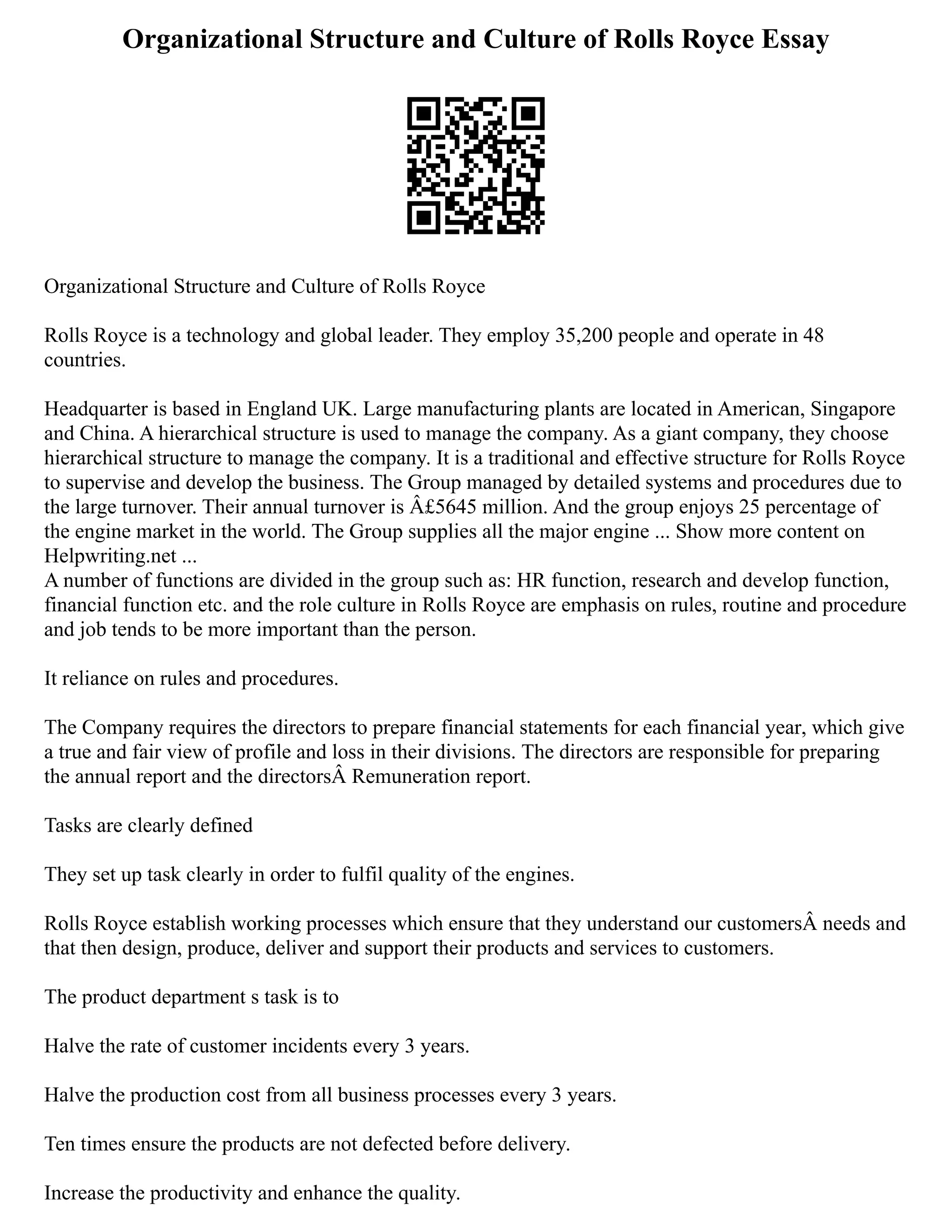 Organizational Structure and Culture of Rolls Royce Essay
Organizational Structure and Culture of Rolls Royce
Rolls Royce is a technology and global leader. They employ 35,200 people and operate in 48
countries.
Headquarter is based in England UK. Large manufacturing plants are located in American, Singapore
and China. A hierarchical structure is used to manage the company. As a giant company, they choose
hierarchical structure to manage the company. It is a traditional and effective structure for Rolls Royce
to supervise and develop the business. The Group managed by detailed systems and procedures due to
the large turnover. Their annual turnover is Â£5645 million. And the group enjoys 25 percentage of
the engine market in the world. The Group supplies all the major engine ... Show more content on
Helpwriting.net ...
A number of functions are divided in the group such as: HR function, research and develop function,
financial function etc. and the role culture in Rolls Royce are emphasis on rules, routine and procedure
and job tends to be more important than the person.
It reliance on rules and procedures.
The Company requires the directors to prepare financial statements for each financial year, which give
a true and fair view of profile and loss in their divisions. The directors are responsible for preparing
the annual report and the directorsÂ Remuneration report.
Tasks are clearly defined
They set up task clearly in order to fulfil quality of the engines.
Rolls Royce establish working processes which ensure that they understand our customersÂ needs and
that then design, produce, deliver and support their products and services to customers.
The product department s task is to
Halve the rate of customer incidents every 3 years.
Halve the production cost from all business processes every 3 years.
Ten times ensure the products are not defected before delivery.
Increase the productivity and enhance the quality.
 
