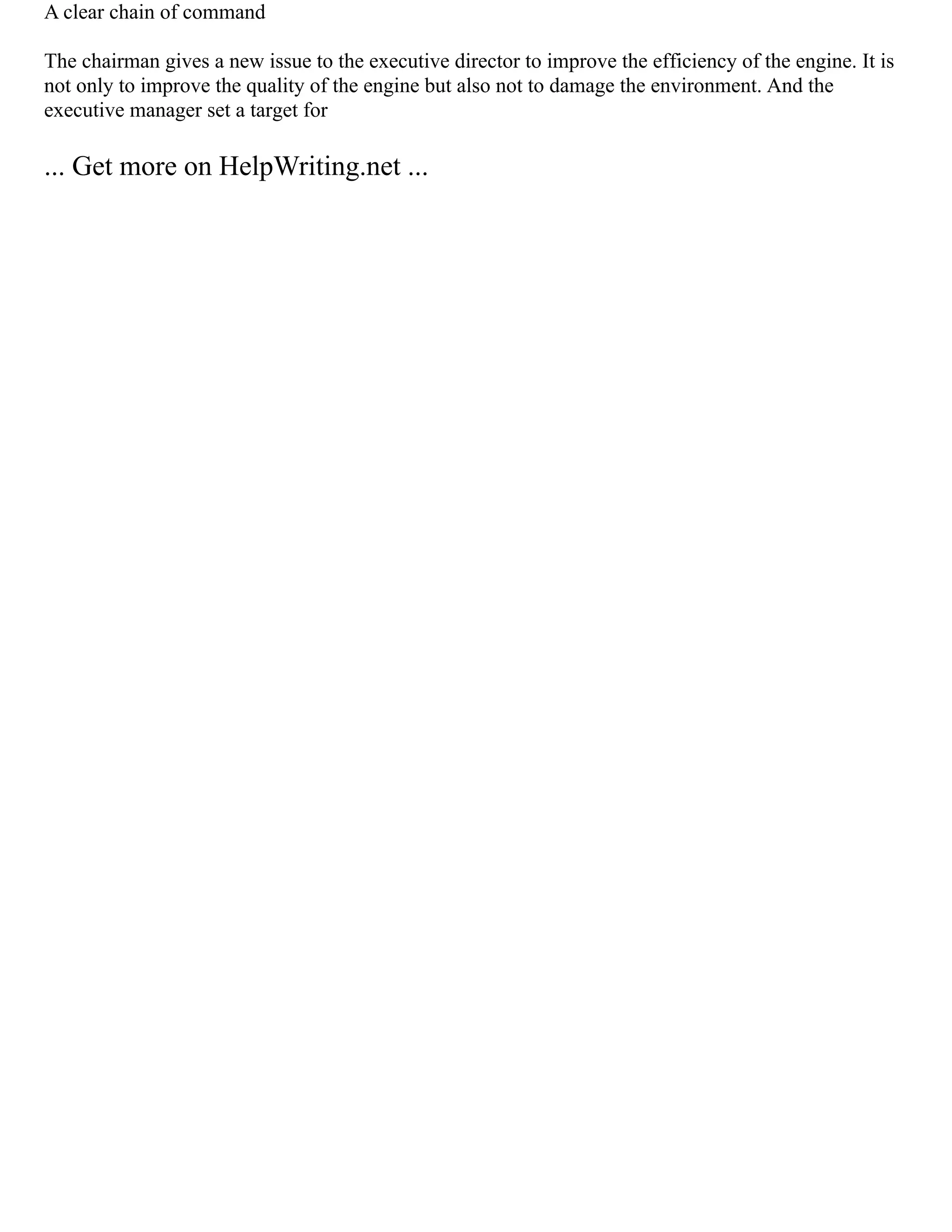 A clear chain of command
The chairman gives a new issue to the executive director to improve the efficiency of the engine. It is
not only to improve the quality of the engine but also not to damage the environment. And the
executive manager set a target for
... Get more on HelpWriting.net ...
 