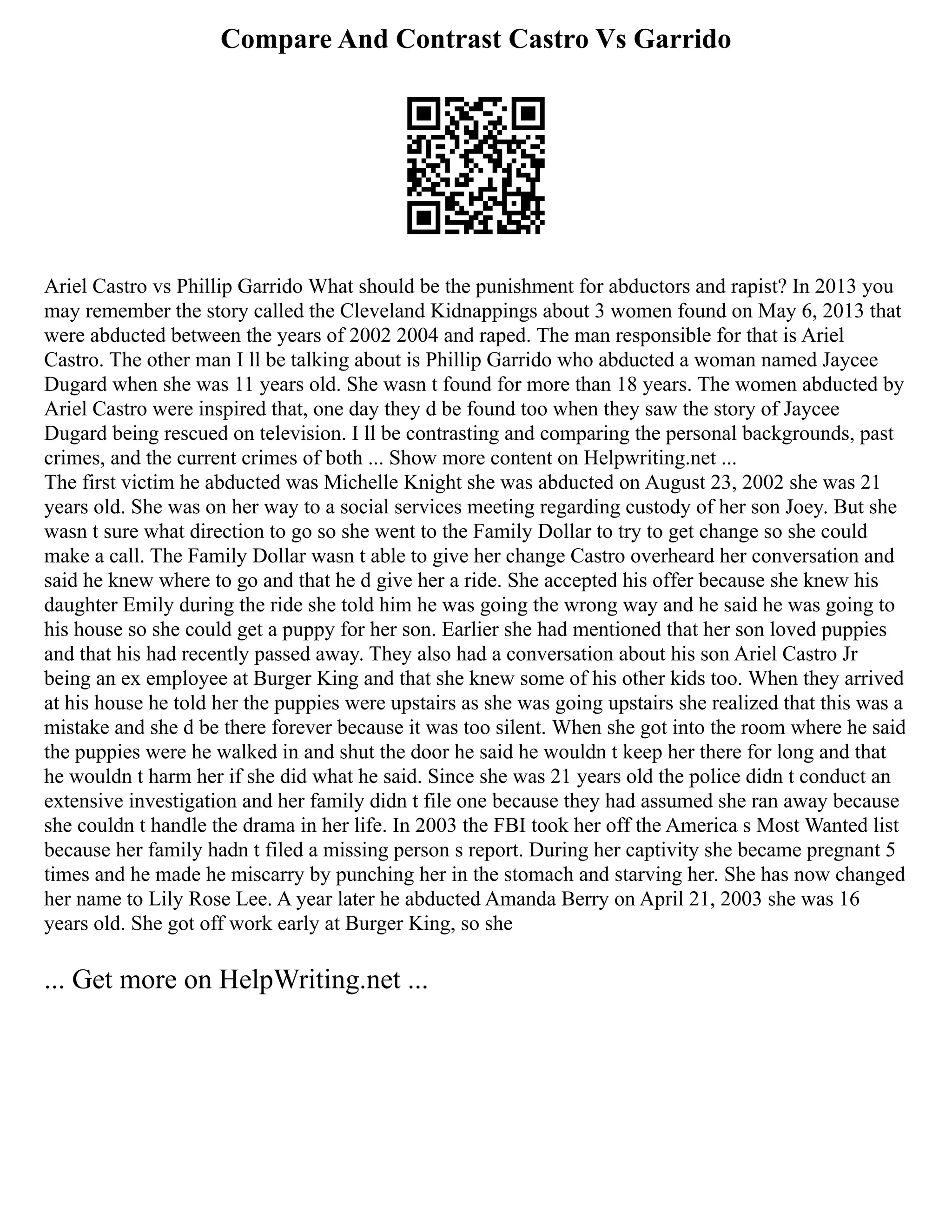 Compare And Contrast Castro Vs Garrido
Ariel Castro vs Phillip Garrido What should be the punishment for abductors and rapist? In 2013 you
may remember the story called the Cleveland Kidnappings about 3 women found on May 6, 2013 that
were abducted between the years of 2002 2004 and raped. The man responsible for that is Ariel
Castro. The other man I ll be talking about is Phillip Garrido who abducted a woman named Jaycee
Dugard when she was 11 years old. She wasn t found for more than 18 years. The women abducted by
Ariel Castro were inspired that, one day they d be found too when they saw the story of Jaycee
Dugard being rescued on television. I ll be contrasting and comparing the personal backgrounds, past
crimes, and the current crimes of both ... Show more content on Helpwriting.net ...
The first victim he abducted was Michelle Knight she was abducted on August 23, 2002 she was 21
years old. She was on her way to a social services meeting regarding custody of her son Joey. But she
wasn t sure what direction to go so she went to the Family Dollar to try to get change so she could
make a call. The Family Dollar wasn t able to give her change Castro overheard her conversation and
said he knew where to go and that he d give her a ride. She accepted his offer because she knew his
daughter Emily during the ride she told him he was going the wrong way and he said he was going to
his house so she could get a puppy for her son. Earlier she had mentioned that her son loved puppies
and that his had recently passed away. They also had a conversation about his son Ariel Castro Jr
being an ex employee at Burger King and that she knew some of his other kids too. When they arrived
at his house he told her the puppies were upstairs as she was going upstairs she realized that this was a
mistake and she d be there forever because it was too silent. When she got into the room where he said
the puppies were he walked in and shut the door he said he wouldn t keep her there for long and that
he wouldn t harm her if she did what he said. Since she was 21 years old the police didn t conduct an
extensive investigation and her family didn t file one because they had assumed she ran away because
she couldn t handle the drama in her life. In 2003 the FBI took her off the America s Most Wanted list
because her family hadn t filed a missing person s report. During her captivity she became pregnant 5
times and he made he miscarry by punching her in the stomach and starving her. She has now changed
her name to Lily Rose Lee. A year later he abducted Amanda Berry on April 21, 2003 she was 16
years old. She got off work early at Burger King, so she
... Get more on HelpWriting.net ...
 