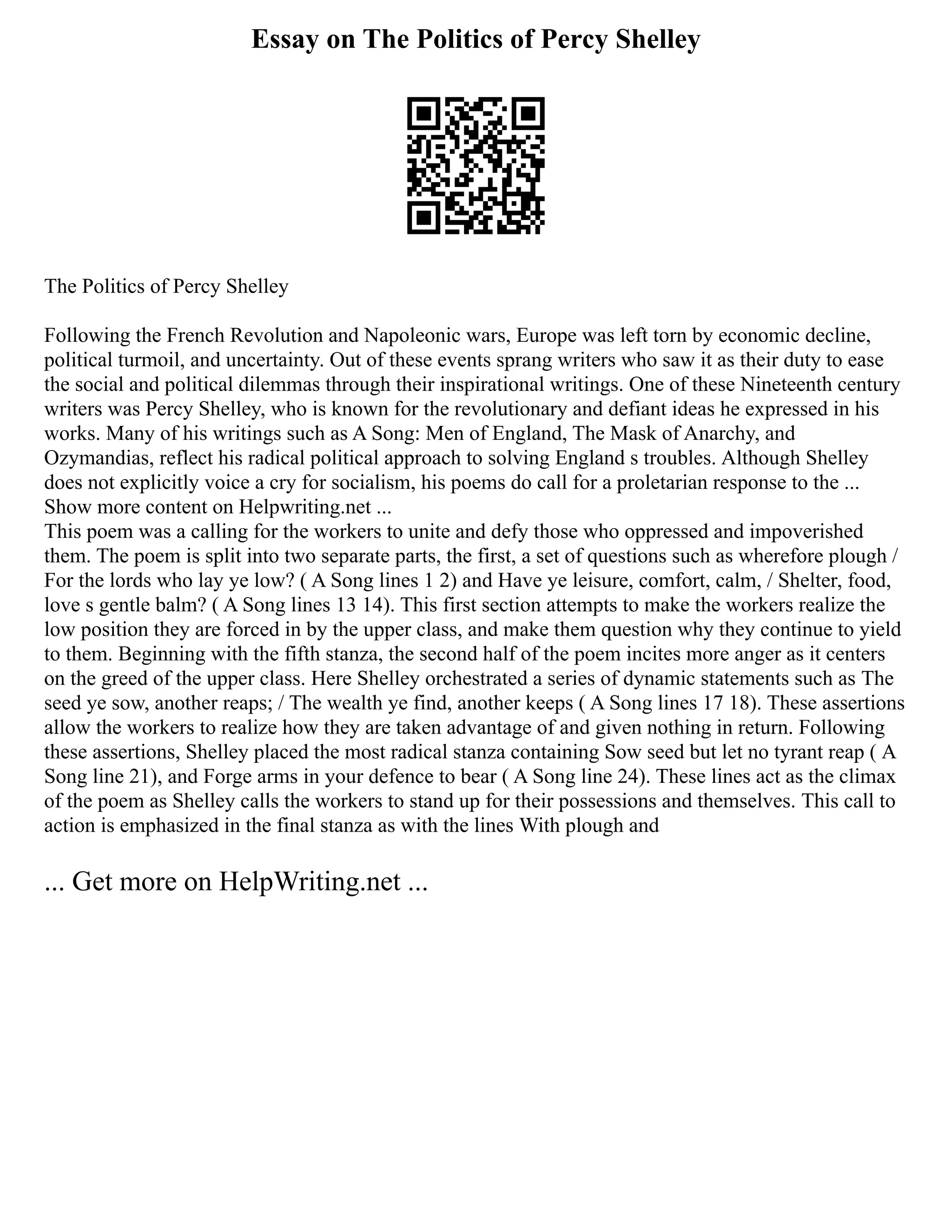 Essay on The Politics of Percy Shelley
The Politics of Percy Shelley
Following the French Revolution and Napoleonic wars, Europe was left torn by economic decline,
political turmoil, and uncertainty. Out of these events sprang writers who saw it as their duty to ease
the social and political dilemmas through their inspirational writings. One of these Nineteenth century
writers was Percy Shelley, who is known for the revolutionary and defiant ideas he expressed in his
works. Many of his writings such as A Song: Men of England, The Mask of Anarchy, and
Ozymandias, reflect his radical political approach to solving England s troubles. Although Shelley
does not explicitly voice a cry for socialism, his poems do call for a proletarian response to the ...
Show more content on Helpwriting.net ...
This poem was a calling for the workers to unite and defy those who oppressed and impoverished
them. The poem is split into two separate parts, the first, a set of questions such as wherefore plough /
For the lords who lay ye low? ( A Song lines 1 2) and Have ye leisure, comfort, calm, / Shelter, food,
love s gentle balm? ( A Song lines 13 14). This first section attempts to make the workers realize the
low position they are forced in by the upper class, and make them question why they continue to yield
to them. Beginning with the fifth stanza, the second half of the poem incites more anger as it centers
on the greed of the upper class. Here Shelley orchestrated a series of dynamic statements such as The
seed ye sow, another reaps; / The wealth ye find, another keeps ( A Song lines 17 18). These assertions
allow the workers to realize how they are taken advantage of and given nothing in return. Following
these assertions, Shelley placed the most radical stanza containing Sow seed but let no tyrant reap ( A
Song line 21), and Forge arms in your defence to bear ( A Song line 24). These lines act as the climax
of the poem as Shelley calls the workers to stand up for their possessions and themselves. This call to
action is emphasized in the final stanza as with the lines With plough and
... Get more on HelpWriting.net ...
 