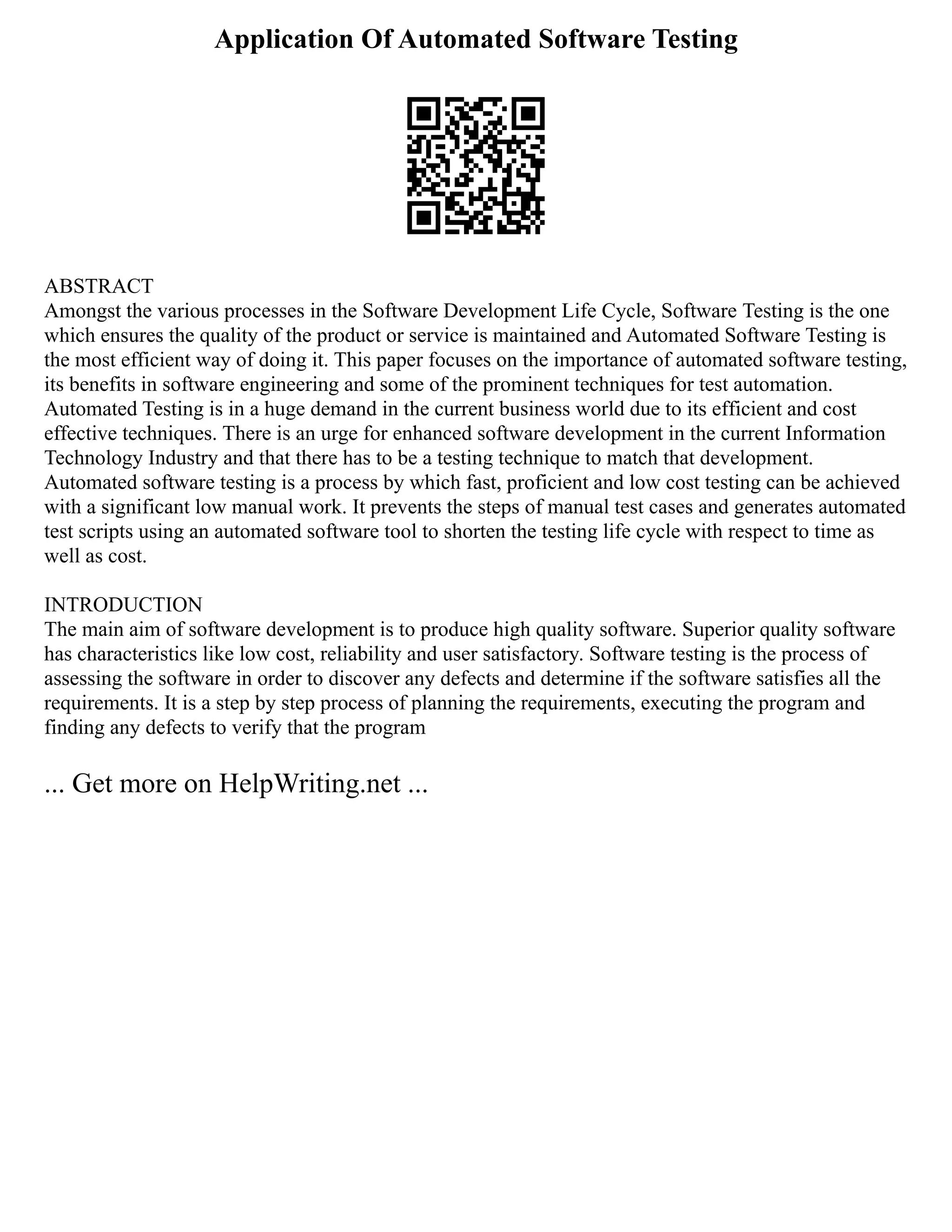 Application Of Automated Software Testing
ABSTRACT
Amongst the various processes in the Software Development Life Cycle, Software Testing is the one
which ensures the quality of the product or service is maintained and Automated Software Testing is
the most efficient way of doing it. This paper focuses on the importance of automated software testing,
its benefits in software engineering and some of the prominent techniques for test automation.
Automated Testing is in a huge demand in the current business world due to its efficient and cost
effective techniques. There is an urge for enhanced software development in the current Information
Technology Industry and that there has to be a testing technique to match that development.
Automated software testing is a process by which fast, proficient and low cost testing can be achieved
with a significant low manual work. It prevents the steps of manual test cases and generates automated
test scripts using an automated software tool to shorten the testing life cycle with respect to time as
well as cost.
INTRODUCTION
The main aim of software development is to produce high quality software. Superior quality software
has characteristics like low cost, reliability and user satisfactory. Software testing is the process of
assessing the software in order to discover any defects and determine if the software satisfies all the
requirements. It is a step by step process of planning the requirements, executing the program and
finding any defects to verify that the program
... Get more on HelpWriting.net ...
 