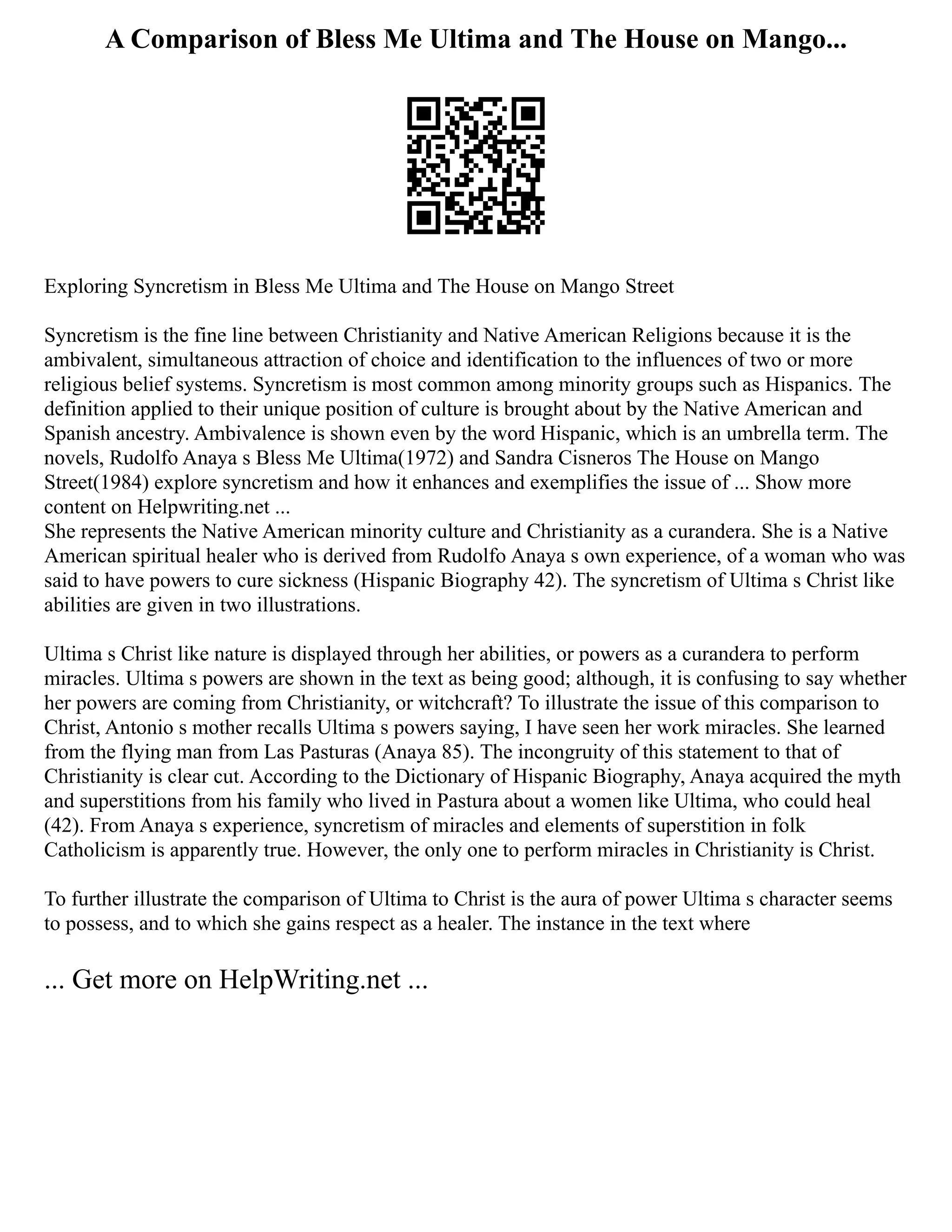 A Comparison of Bless Me Ultima and The House on Mango...
Exploring Syncretism in Bless Me Ultima and The House on Mango Street
Syncretism is the fine line between Christianity and Native American Religions because it is the
ambivalent, simultaneous attraction of choice and identification to the influences of two or more
religious belief systems. Syncretism is most common among minority groups such as Hispanics. The
definition applied to their unique position of culture is brought about by the Native American and
Spanish ancestry. Ambivalence is shown even by the word Hispanic, which is an umbrella term. The
novels, Rudolfo Anaya s Bless Me Ultima(1972) and Sandra Cisneros The House on Mango
Street(1984) explore syncretism and how it enhances and exemplifies the issue of ... Show more
content on Helpwriting.net ...
She represents the Native American minority culture and Christianity as a curandera. She is a Native
American spiritual healer who is derived from Rudolfo Anaya s own experience, of a woman who was
said to have powers to cure sickness (Hispanic Biography 42). The syncretism of Ultima s Christ like
abilities are given in two illustrations.
Ultima s Christ like nature is displayed through her abilities, or powers as a curandera to perform
miracles. Ultima s powers are shown in the text as being good; although, it is confusing to say whether
her powers are coming from Christianity, or witchcraft? To illustrate the issue of this comparison to
Christ, Antonio s mother recalls Ultima s powers saying, I have seen her work miracles. She learned
from the flying man from Las Pasturas (Anaya 85). The incongruity of this statement to that of
Christianity is clear cut. According to the Dictionary of Hispanic Biography, Anaya acquired the myth
and superstitions from his family who lived in Pastura about a women like Ultima, who could heal
(42). From Anaya s experience, syncretism of miracles and elements of superstition in folk
Catholicism is apparently true. However, the only one to perform miracles in Christianity is Christ.
To further illustrate the comparison of Ultima to Christ is the aura of power Ultima s character seems
to possess, and to which she gains respect as a healer. The instance in the text where
... Get more on HelpWriting.net ...
 