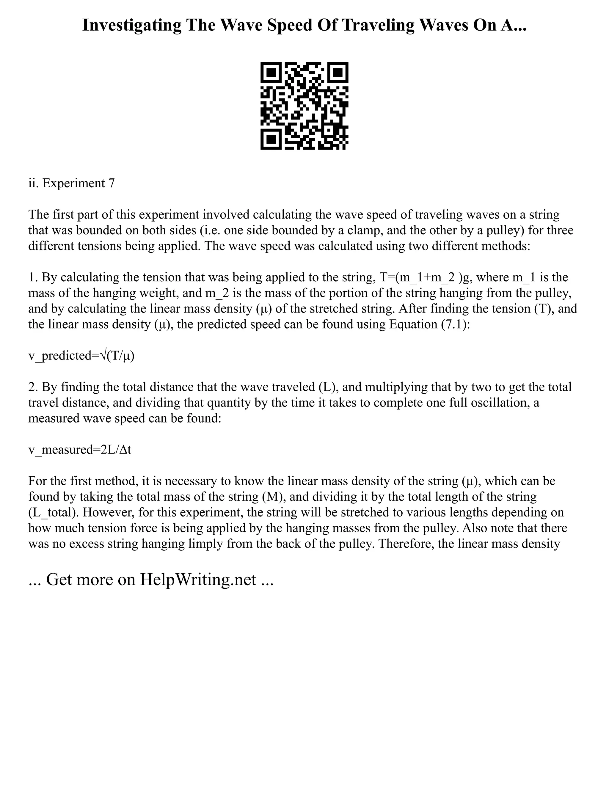 Investigating The Wave Speed Of Traveling Waves On A...
ii. Experiment 7
The first part of this experiment involved calculating the wave speed of traveling waves on a string
that was bounded on both sides (i.e. one side bounded by a clamp, and the other by a pulley) for three
different tensions being applied. The wave speed was calculated using two different methods:
1. By calculating the tension that was being applied to the string, T=(m_1+m_2 )g, where m_1 is the
mass of the hanging weight, and m_2 is the mass of the portion of the string hanging from the pulley,
and by calculating the linear mass density (μ) of the stretched string. After finding the tension (T), and
the linear mass density (μ), the predicted speed can be found using Equation (7.1):
v_predicted=√(T/μ)
2. By finding the total distance that the wave traveled (L), and multiplying that by two to get the total
travel distance, and dividing that quantity by the time it takes to complete one full oscillation, a
measured wave speed can be found:
v_measured=2L/∆t
For the first method, it is necessary to know the linear mass density of the string (μ), which can be
found by taking the total mass of the string (M), and dividing it by the total length of the string
(L_total). However, for this experiment, the string will be stretched to various lengths depending on
how much tension force is being applied by the hanging masses from the pulley. Also note that there
was no excess string hanging limply from the back of the pulley. Therefore, the linear mass density
... Get more on HelpWriting.net ...
 