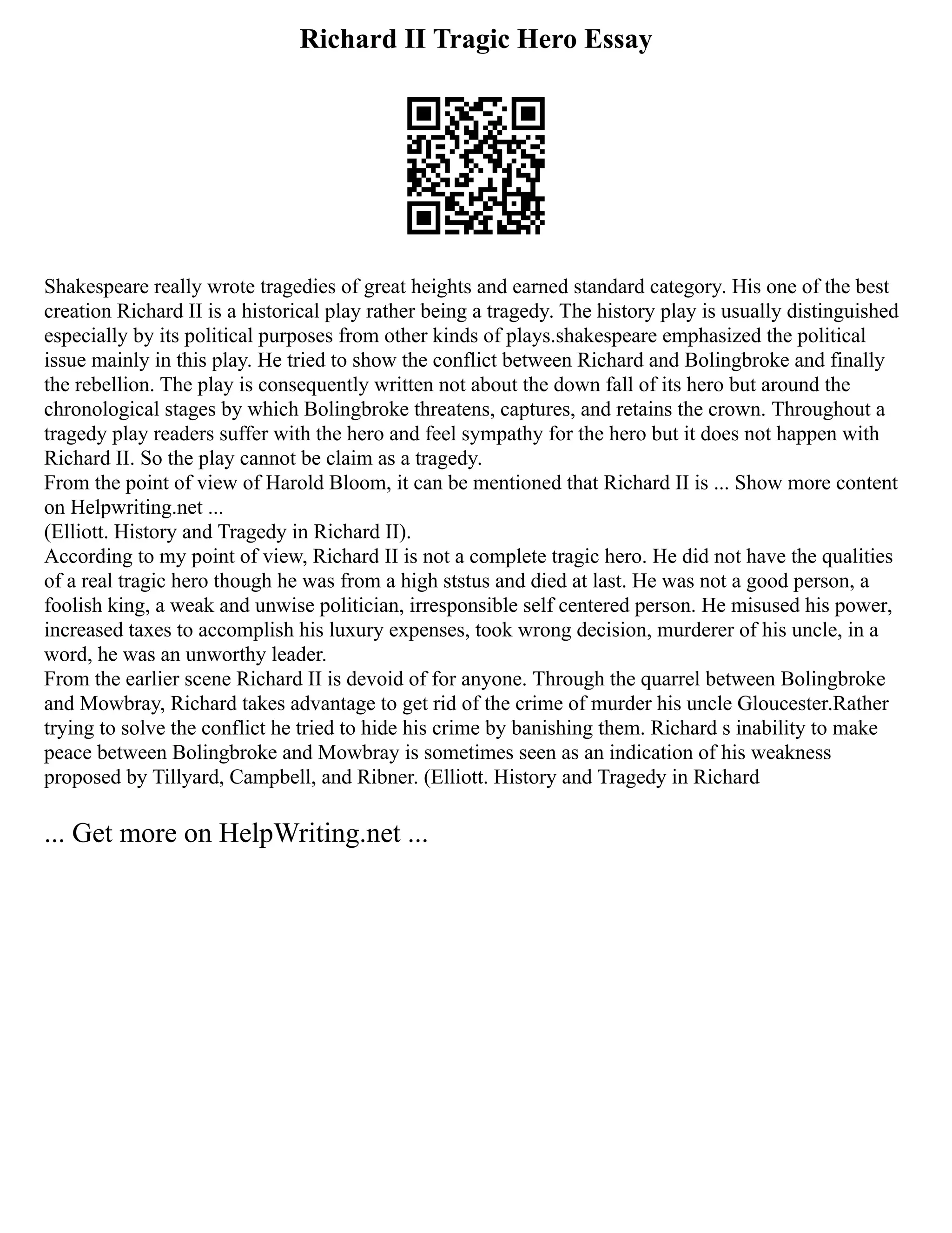 Richard II Tragic Hero Essay
Shakespeare really wrote tragedies of great heights and earned standard category. His one of the best
creation Richard II is a historical play rather being a tragedy. The history play is usually distinguished
especially by its political purposes from other kinds of plays.shakespeare emphasized the political
issue mainly in this play. He tried to show the conflict between Richard and Bolingbroke and finally
the rebellion. The play is consequently written not about the down fall of its hero but around the
chronological stages by which Bolingbroke threatens, captures, and retains the crown. Throughout a
tragedy play readers suffer with the hero and feel sympathy for the hero but it does not happen with
Richard II. So the play cannot be claim as a tragedy.
From the point of view of Harold Bloom, it can be mentioned that Richard II is ... Show more content
on Helpwriting.net ...
(Elliott. History and Tragedy in Richard II).
According to my point of view, Richard II is not a complete tragic hero. He did not have the qualities
of a real tragic hero though he was from a high ststus and died at last. He was not a good person, a
foolish king, a weak and unwise politician, irresponsible self centered person. He misused his power,
increased taxes to accomplish his luxury expenses, took wrong decision, murderer of his uncle, in a
word, he was an unworthy leader.
From the earlier scene Richard II is devoid of for anyone. Through the quarrel between Bolingbroke
and Mowbray, Richard takes advantage to get rid of the crime of murder his uncle Gloucester.Rather
trying to solve the conflict he tried to hide his crime by banishing them. Richard s inability to make
peace between Bolingbroke and Mowbray is sometimes seen as an indication of his weakness
proposed by Tillyard, Campbell, and Ribner. (Elliott. History and Tragedy in Richard
... Get more on HelpWriting.net ...
 