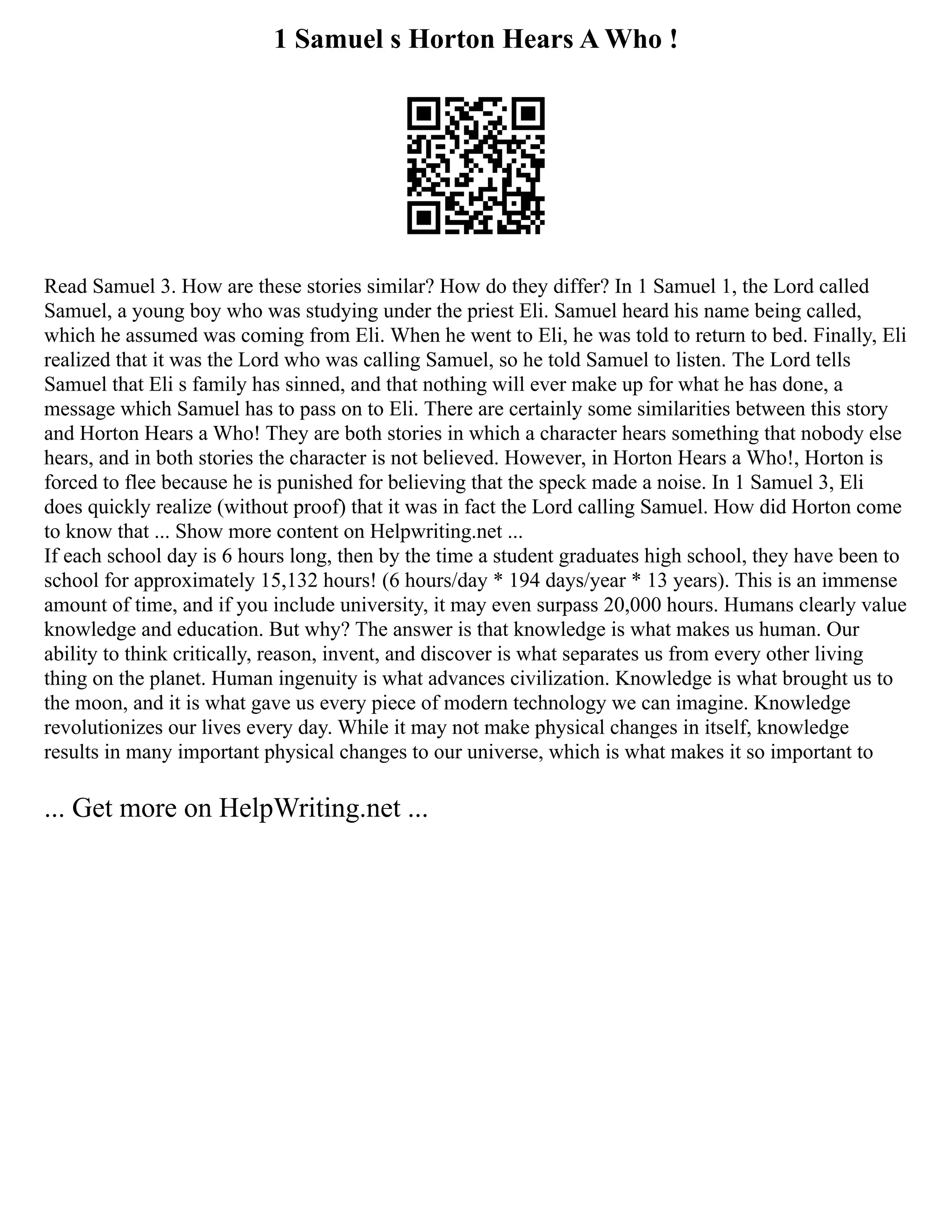 1 Samuel s Horton Hears A Who !
Read Samuel 3. How are these stories similar? How do they differ? In 1 Samuel 1, the Lord called
Samuel, a young boy who was studying under the priest Eli. Samuel heard his name being called,
which he assumed was coming from Eli. When he went to Eli, he was told to return to bed. Finally, Eli
realized that it was the Lord who was calling Samuel, so he told Samuel to listen. The Lord tells
Samuel that Eli s family has sinned, and that nothing will ever make up for what he has done, a
message which Samuel has to pass on to Eli. There are certainly some similarities between this story
and Horton Hears a Who! They are both stories in which a character hears something that nobody else
hears, and in both stories the character is not believed. However, in Horton Hears a Who!, Horton is
forced to flee because he is punished for believing that the speck made a noise. In 1 Samuel 3, Eli
does quickly realize (without proof) that it was in fact the Lord calling Samuel. How did Horton come
to know that ... Show more content on Helpwriting.net ...
If each school day is 6 hours long, then by the time a student graduates high school, they have been to
school for approximately 15,132 hours! (6 hours/day * 194 days/year * 13 years). This is an immense
amount of time, and if you include university, it may even surpass 20,000 hours. Humans clearly value
knowledge and education. But why? The answer is that knowledge is what makes us human. Our
ability to think critically, reason, invent, and discover is what separates us from every other living
thing on the planet. Human ingenuity is what advances civilization. Knowledge is what brought us to
the moon, and it is what gave us every piece of modern technology we can imagine. Knowledge
revolutionizes our lives every day. While it may not make physical changes in itself, knowledge
results in many important physical changes to our universe, which is what makes it so important to
... Get more on HelpWriting.net ...
 