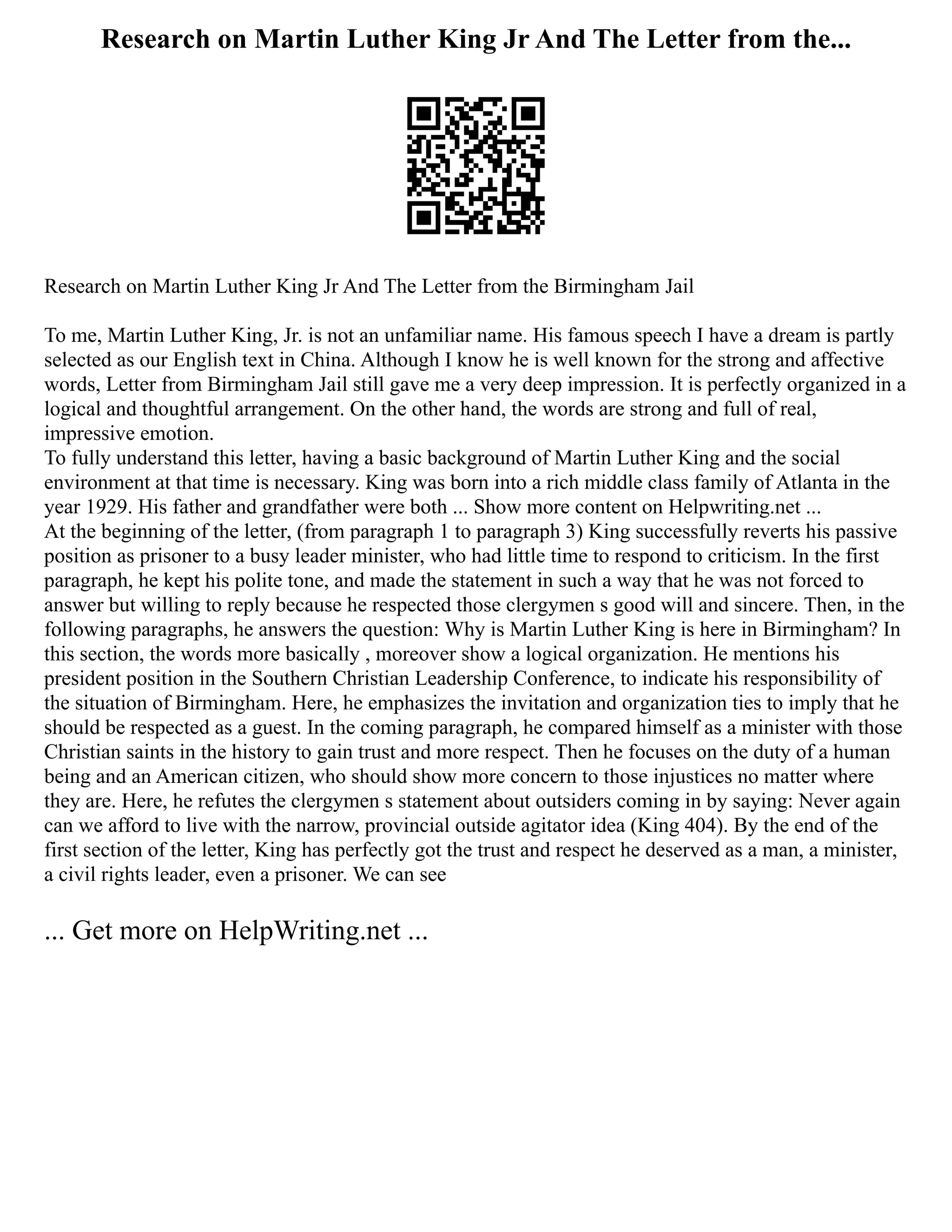 Research on Martin Luther King Jr And The Letter from the...
Research on Martin Luther King Jr And The Letter from the Birmingham Jail
To me, Martin Luther King, Jr. is not an unfamiliar name. His famous speech I have a dream is partly
selected as our English text in China. Although I know he is well known for the strong and affective
words, Letter from Birmingham Jail still gave me a very deep impression. It is perfectly organized in a
logical and thoughtful arrangement. On the other hand, the words are strong and full of real,
impressive emotion.
To fully understand this letter, having a basic background of Martin Luther King and the social
environment at that time is necessary. King was born into a rich middle class family of Atlanta in the
year 1929. His father and grandfather were both ... Show more content on Helpwriting.net ...
At the beginning of the letter, (from paragraph 1 to paragraph 3) King successfully reverts his passive
position as prisoner to a busy leader minister, who had little time to respond to criticism. In the first
paragraph, he kept his polite tone, and made the statement in such a way that he was not forced to
answer but willing to reply because he respected those clergymen s good will and sincere. Then, in the
following paragraphs, he answers the question: Why is Martin Luther King is here in Birmingham? In
this section, the words more basically , moreover show a logical organization. He mentions his
president position in the Southern Christian Leadership Conference, to indicate his responsibility of
the situation of Birmingham. Here, he emphasizes the invitation and organization ties to imply that he
should be respected as a guest. In the coming paragraph, he compared himself as a minister with those
Christian saints in the history to gain trust and more respect. Then he focuses on the duty of a human
being and an American citizen, who should show more concern to those injustices no matter where
they are. Here, he refutes the clergymen s statement about outsiders coming in by saying: Never again
can we afford to live with the narrow, provincial outside agitator idea (King 404). By the end of the
first section of the letter, King has perfectly got the trust and respect he deserved as a man, a minister,
a civil rights leader, even a prisoner. We can see
... Get more on HelpWriting.net ...
 