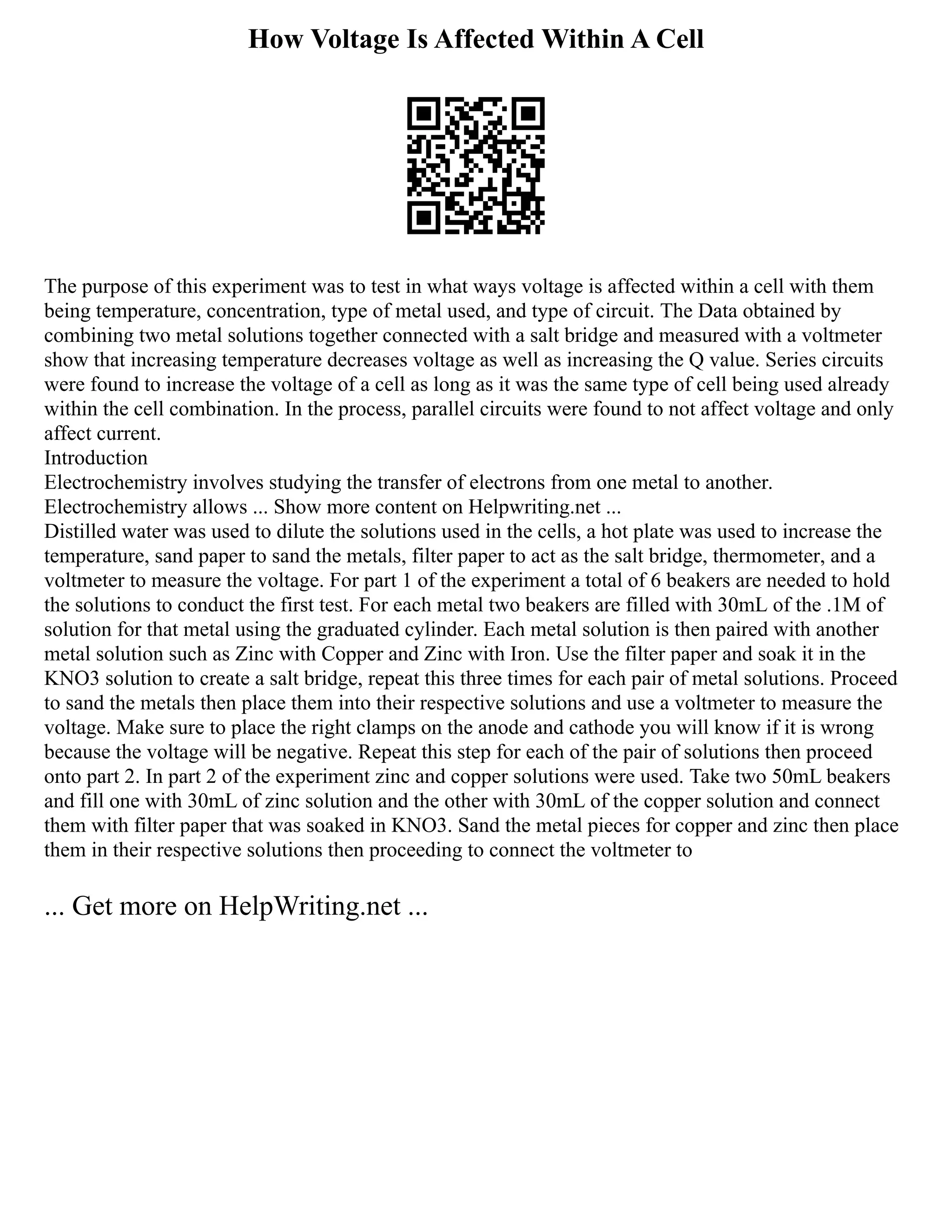 How Voltage Is Affected Within A Cell
The purpose of this experiment was to test in what ways voltage is affected within a cell with them
being temperature, concentration, type of metal used, and type of circuit. The Data obtained by
combining two metal solutions together connected with a salt bridge and measured with a voltmeter
show that increasing temperature decreases voltage as well as increasing the Q value. Series circuits
were found to increase the voltage of a cell as long as it was the same type of cell being used already
within the cell combination. In the process, parallel circuits were found to not affect voltage and only
affect current.
Introduction
Electrochemistry involves studying the transfer of electrons from one metal to another.
Electrochemistry allows ... Show more content on Helpwriting.net ...
Distilled water was used to dilute the solutions used in the cells, a hot plate was used to increase the
temperature, sand paper to sand the metals, filter paper to act as the salt bridge, thermometer, and a
voltmeter to measure the voltage. For part 1 of the experiment a total of 6 beakers are needed to hold
the solutions to conduct the first test. For each metal two beakers are filled with 30mL of the .1M of
solution for that metal using the graduated cylinder. Each metal solution is then paired with another
metal solution such as Zinc with Copper and Zinc with Iron. Use the filter paper and soak it in the
KNO3 solution to create a salt bridge, repeat this three times for each pair of metal solutions. Proceed
to sand the metals then place them into their respective solutions and use a voltmeter to measure the
voltage. Make sure to place the right clamps on the anode and cathode you will know if it is wrong
because the voltage will be negative. Repeat this step for each of the pair of solutions then proceed
onto part 2. In part 2 of the experiment zinc and copper solutions were used. Take two 50mL beakers
and fill one with 30mL of zinc solution and the other with 30mL of the copper solution and connect
them with filter paper that was soaked in KNO3. Sand the metal pieces for copper and zinc then place
them in their respective solutions then proceeding to connect the voltmeter to
... Get more on HelpWriting.net ...
 
