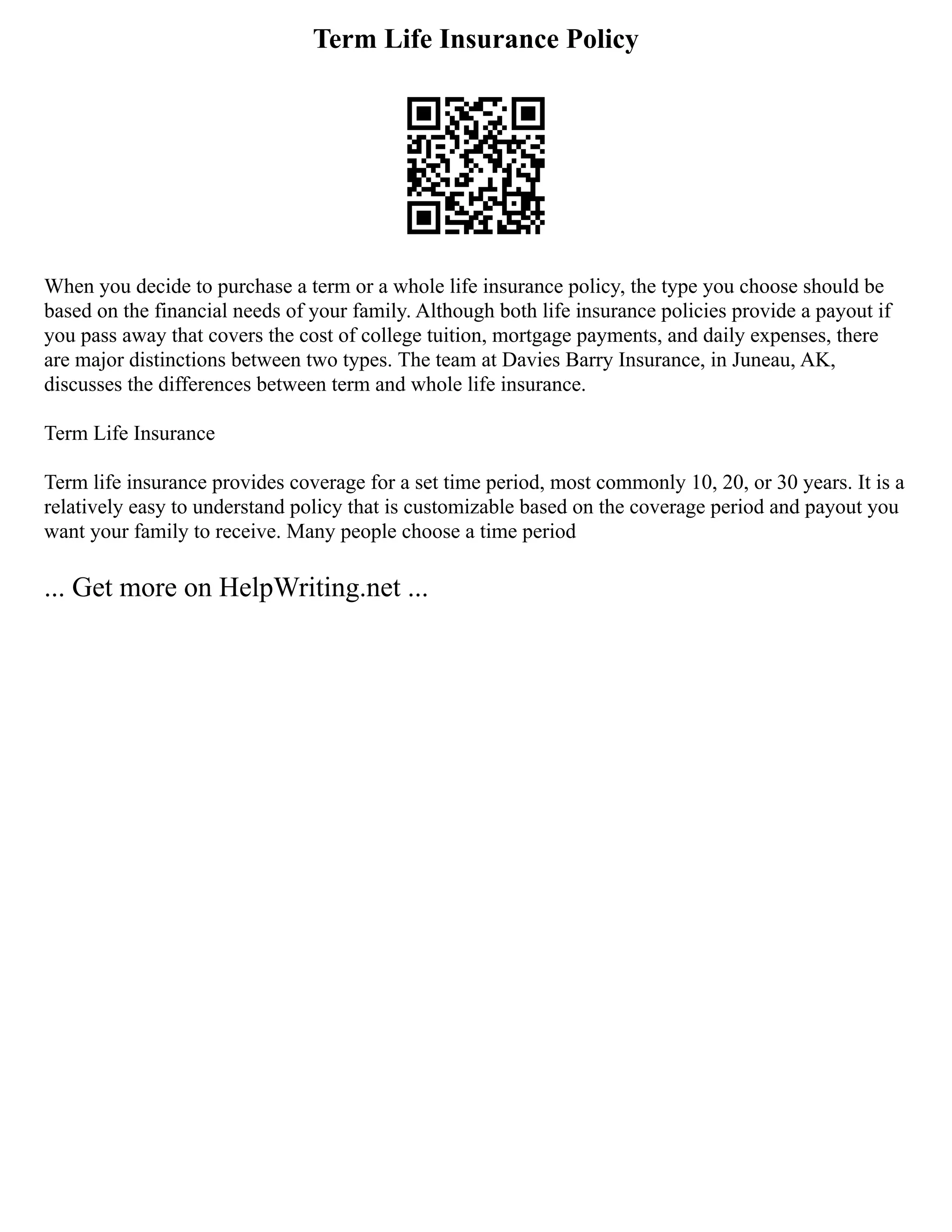Term Life Insurance Policy
When you decide to purchase a term or a whole life insurance policy, the type you choose should be
based on the financial needs of your family. Although both life insurance policies provide a payout if
you pass away that covers the cost of college tuition, mortgage payments, and daily expenses, there
are major distinctions between two types. The team at Davies Barry Insurance, in Juneau, AK,
discusses the differences between term and whole life insurance.
Term Life Insurance
Term life insurance provides coverage for a set time period, most commonly 10, 20, or 30 years. It is a
relatively easy to understand policy that is customizable based on the coverage period and payout you
want your family to receive. Many people choose a time period
... Get more on HelpWriting.net ...
 