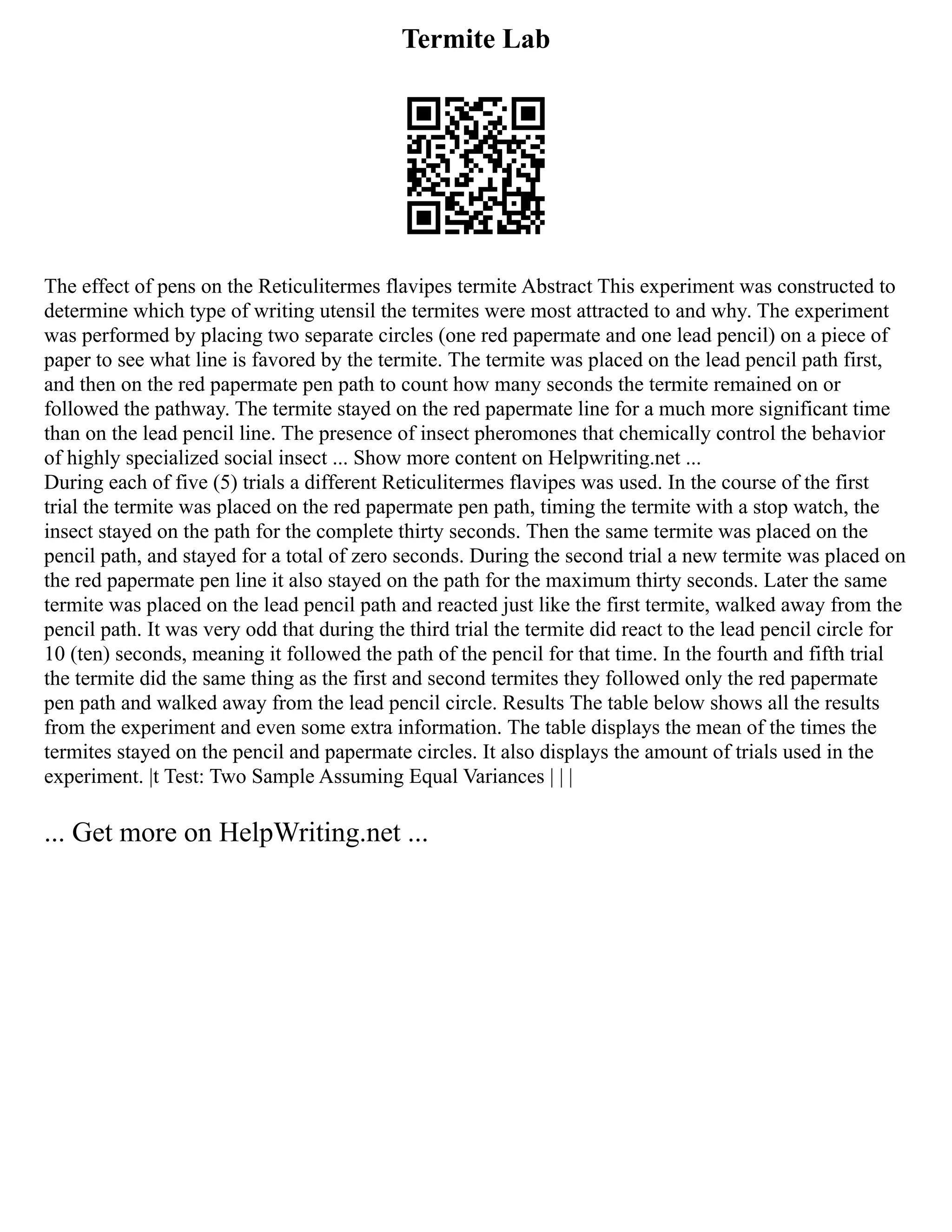 Termite Lab
The effect of pens on the Reticulitermes flavipes termite Abstract This experiment was constructed to
determine which type of writing utensil the termites were most attracted to and why. The experiment
was performed by placing two separate circles (one red papermate and one lead pencil) on a piece of
paper to see what line is favored by the termite. The termite was placed on the lead pencil path first,
and then on the red papermate pen path to count how many seconds the termite remained on or
followed the pathway. The termite stayed on the red papermate line for a much more significant time
than on the lead pencil line. The presence of insect pheromones that chemically control the behavior
of highly specialized social insect ... Show more content on Helpwriting.net ...
During each of five (5) trials a different Reticulitermes flavipes was used. In the course of the first
trial the termite was placed on the red papermate pen path, timing the termite with a stop watch, the
insect stayed on the path for the complete thirty seconds. Then the same termite was placed on the
pencil path, and stayed for a total of zero seconds. During the second trial a new termite was placed on
the red papermate pen line it also stayed on the path for the maximum thirty seconds. Later the same
termite was placed on the lead pencil path and reacted just like the first termite, walked away from the
pencil path. It was very odd that during the third trial the termite did react to the lead pencil circle for
10 (ten) seconds, meaning it followed the path of the pencil for that time. In the fourth and fifth trial
the termite did the same thing as the first and second termites they followed only the red papermate
pen path and walked away from the lead pencil circle. Results The table below shows all the results
from the experiment and even some extra information. The table displays the mean of the times the
termites stayed on the pencil and papermate circles. It also displays the amount of trials used in the
experiment. |t Test: Two Sample Assuming Equal Variances | | |
... Get more on HelpWriting.net ...
 