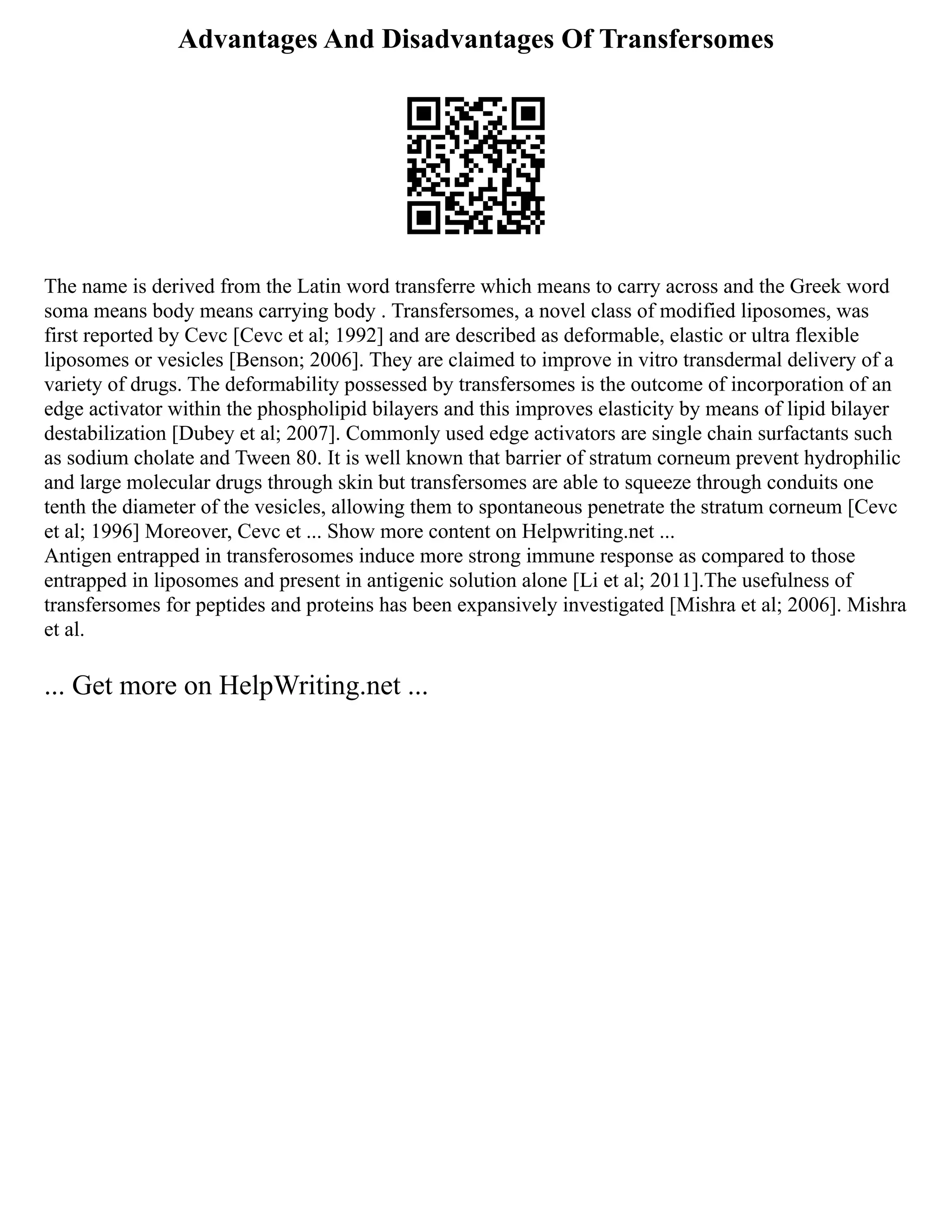 Advantages And Disadvantages Of Transfersomes
The name is derived from the Latin word transferre which means to carry across and the Greek word
soma means body means carrying body . Transfersomes, a novel class of modified liposomes, was
first reported by Cevc [Cevc et al; 1992] and are described as deformable, elastic or ultra flexible
liposomes or vesicles [Benson; 2006]. They are claimed to improve in vitro transdermal delivery of a
variety of drugs. The deformability possessed by transfersomes is the outcome of incorporation of an
edge activator within the phospholipid bilayers and this improves elasticity by means of lipid bilayer
destabilization [Dubey et al; 2007]. Commonly used edge activators are single chain surfactants such
as sodium cholate and Tween 80. It is well known that barrier of stratum corneum prevent hydrophilic
and large molecular drugs through skin but transfersomes are able to squeeze through conduits one
tenth the diameter of the vesicles, allowing them to spontaneous penetrate the stratum corneum [Cevc
et al; 1996] Moreover, Cevc et ... Show more content on Helpwriting.net ...
Antigen entrapped in transferosomes induce more strong immune response as compared to those
entrapped in liposomes and present in antigenic solution alone [Li et al; 2011].The usefulness of
transfersomes for peptides and proteins has been expansively investigated [Mishra et al; 2006]. Mishra
et al.
... Get more on HelpWriting.net ...
 